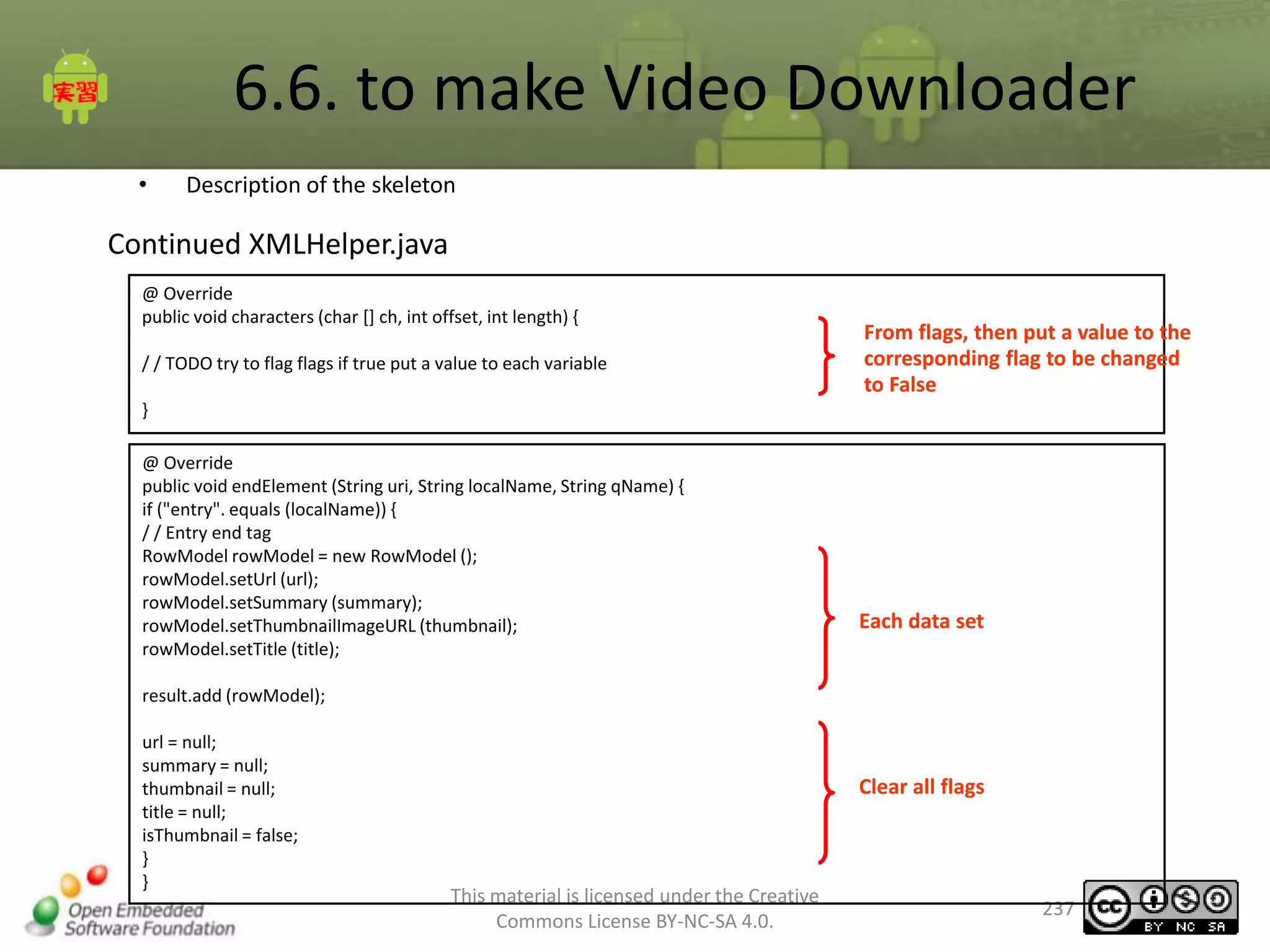 6.6. to make Video Downloader
•

Description of the skeleton

Continued XMLHelper.java
@ Override
public void characters (char [] ch, int offset, int length) {
/ / TODO try to flag flags if true put a value to each variable

From flags, then put a value to the
corresponding flag to be changed
to False

}
@ Override
public void endElement (String uri, String localName, String qName) {
if ("entry". equals (localName)) {
/ / Entry end tag
RowModel rowModel = new RowModel ();
rowModel.setUrl (url);
rowModel.setSummary (summary);
rowModel.setThumbnailImageURL (thumbnail);
rowModel.setTitle (title);

Each data set

result.add (rowModel);
url = null;
summary = null;
thumbnail = null;
title = null;
isThumbnail = false;
}
}

Clear all flags

This material is licensed under the Creative
Commons License BY-NC-SA 4.0.

237

 