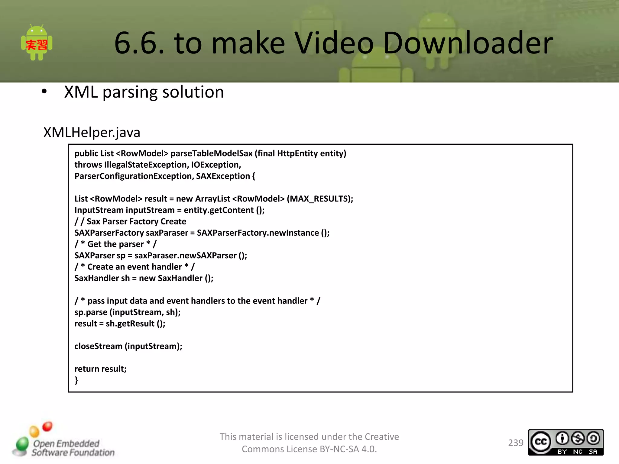 6.6. to make Video Downloader
• XML parsing solution
XMLHelper.java
public List <RowModel> parseTableModelSax (final HttpEntity entity)
throws IllegalStateException, IOException,
ParserConfigurationException, SAXException {
List <RowModel> result = new ArrayList <RowModel> (MAX_RESULTS);
InputStream inputStream = entity.getContent ();
/ / Sax Parser Factory Create
SAXParserFactory saxParaser = SAXParserFactory.newInstance ();
/ * Get the parser * /
SAXParser sp = saxParaser.newSAXParser ();
/ * Create an event handler * /
SaxHandler sh = new SaxHandler ();
/ * pass input data and event handlers to the event handler * /
sp.parse (inputStream, sh);
result = sh.getResult ();
closeStream (inputStream);
return result;
}

This material is licensed under the Creative
Commons License BY-NC-SA 4.0.

239

 