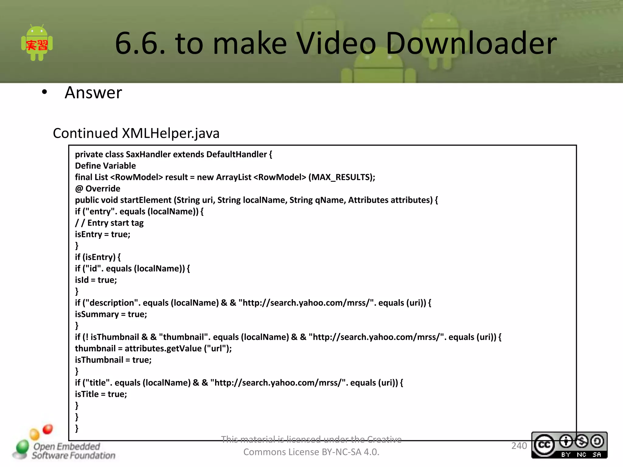 6.6. to make Video Downloader
• Answer
Continued XMLHelper.java
private class SaxHandler extends DefaultHandler {
Define Variable
final List <RowModel> result = new ArrayList <RowModel> (MAX_RESULTS);
@ Override
public void startElement (String uri, String localName, String qName, Attributes attributes) {
if ("entry". equals (localName)) {
/ / Entry start tag
isEntry = true;
}
if (isEntry) {
if ("id". equals (localName)) {
isId = true;
}
if ("description". equals (localName) & & "http://search.yahoo.com/mrss/". equals (uri)) {
isSummary = true;
}
if (! isThumbnail & & "thumbnail". equals (localName) & & "http://search.yahoo.com/mrss/". equals (uri)) {
thumbnail = attributes.getValue ("url");
isThumbnail = true;
}
if ("title". equals (localName) & & "http://search.yahoo.com/mrss/". equals (uri)) {
isTitle = true;
}
}
}

This material is licensed under the Creative
Commons License BY-NC-SA 4.0.

240

 