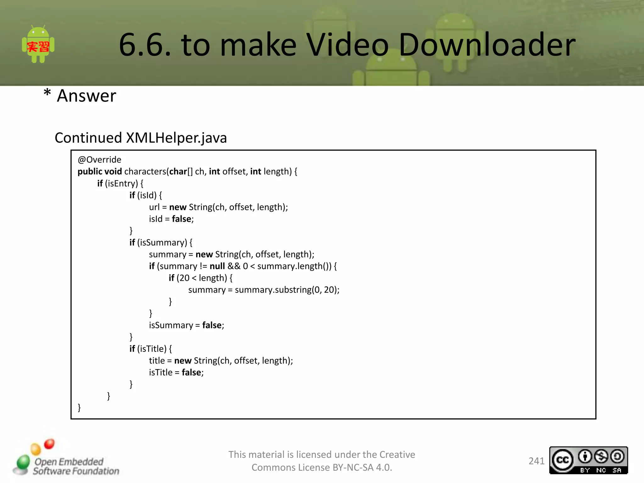 6.6. to make Video Downloader
* Answer
Continued XMLHelper.java
@Override
public void characters(char[] ch, int offset, int length) {
if (isEntry) {
if (isId) {
url = new String(ch, offset, length);
isId = false;
}
if (isSummary) {
summary = new String(ch, offset, length);
if (summary != null && 0 < summary.length()) {
if (20 < length) {
summary = summary.substring(0, 20);
}
}
isSummary = false;
}
if (isTitle) {
title = new String(ch, offset, length);
isTitle = false;
}
}
}

This material is licensed under the Creative
Commons License BY-NC-SA 4.0.

241

 