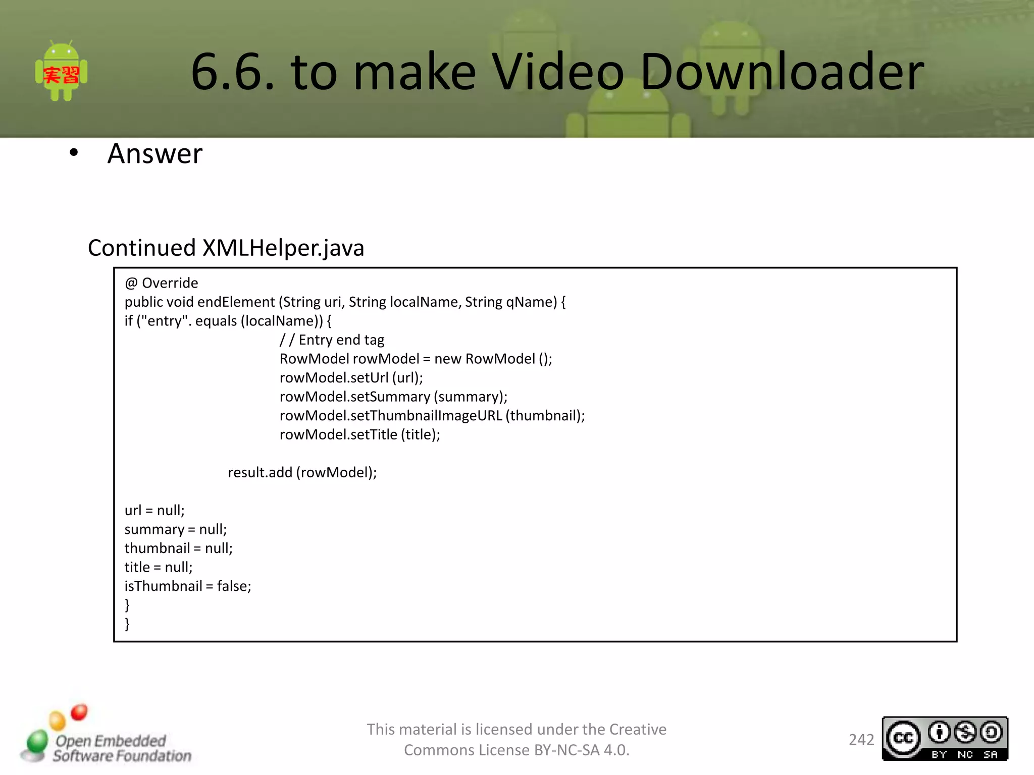 6.6. to make Video Downloader
• Answer
Continued XMLHelper.java
@ Override
public void endElement (String uri, String localName, String qName) {
if ("entry". equals (localName)) {
/ / Entry end tag
RowModel rowModel = new RowModel ();
rowModel.setUrl (url);
rowModel.setSummary (summary);
rowModel.setThumbnailImageURL (thumbnail);
rowModel.setTitle (title);
result.add (rowModel);
url = null;
summary = null;
thumbnail = null;
title = null;
isThumbnail = false;
}
}

This material is licensed under the Creative
Commons License BY-NC-SA 4.0.

242

 