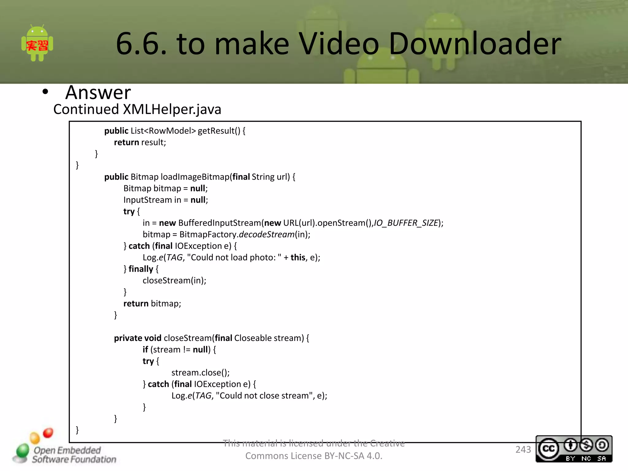 6.6. to make Video Downloader
• Answer

Continued XMLHelper.java
public List<RowModel> getResult() {
return result;
}
}
public Bitmap loadImageBitmap(final String url) {
Bitmap bitmap = null;
InputStream in = null;
try {
in = new BufferedInputStream(new URL(url).openStream(),IO_BUFFER_SIZE);
bitmap = BitmapFactory.decodeStream(in);
} catch (final IOException e) {
Log.e(TAG, "Could not load photo: " + this, e);
} finally {
closeStream(in);
}
return bitmap;
}
private void closeStream(final Closeable stream) {
if (stream != null) {
try {
stream.close();
} catch (final IOException e) {
Log.e(TAG, "Could not close stream", e);
}
}
}

This material is licensed under the Creative
Commons License BY-NC-SA 4.0.

243

 