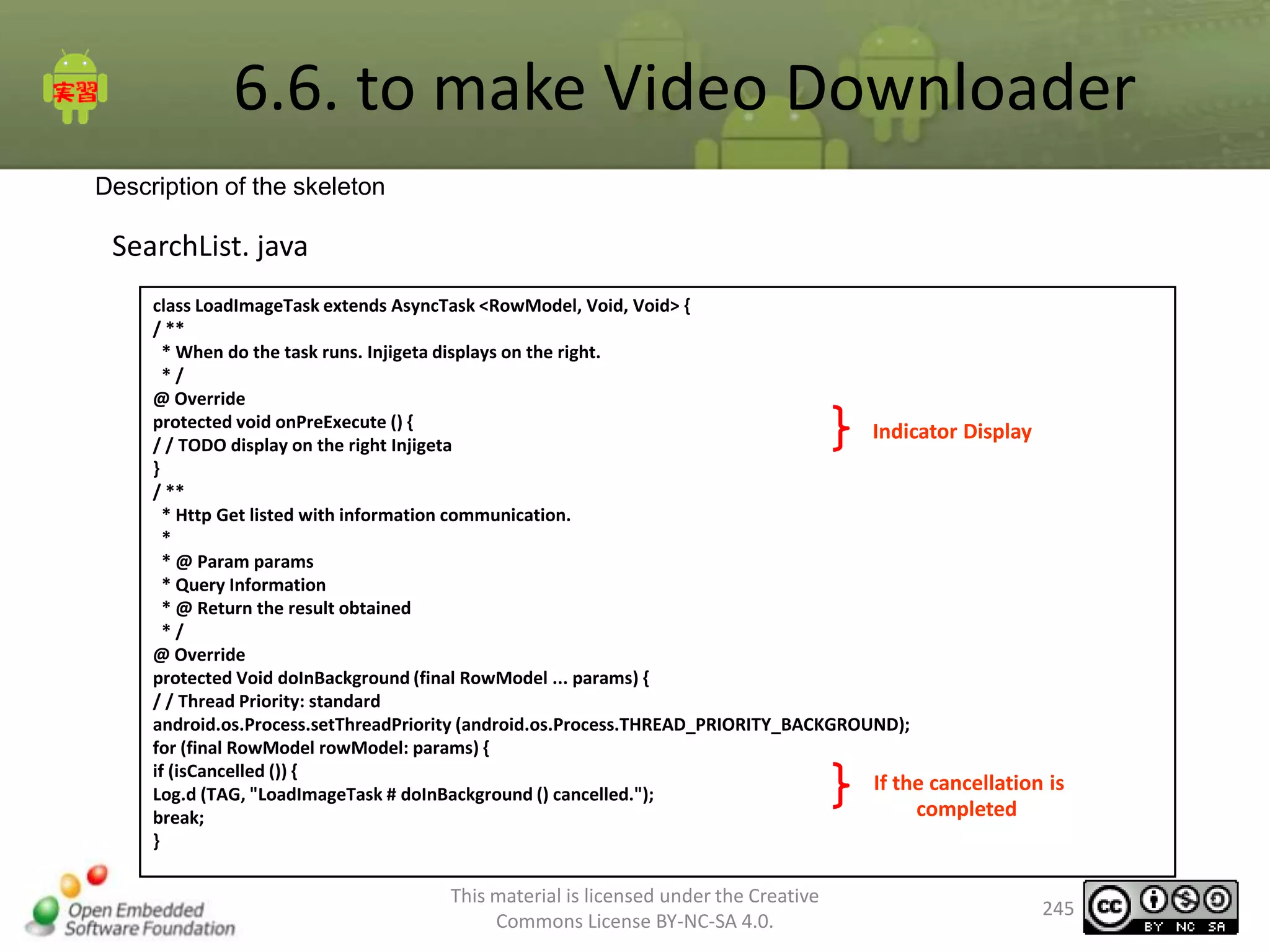 6.6. to make Video Downloader
Description of the skeleton

SearchList. java
class LoadImageTask extends AsyncTask <RowModel, Void, Void> {
/ **
* When do the task runs. Injigeta displays on the right.
*/
@ Override
protected void onPreExecute () {
Indicator Display
/ / TODO display on the right Injigeta
}
/ **
* Http Get listed with information communication.
*
* @ Param params
* Query Information
* @ Return the result obtained
*/
@ Override
protected Void doInBackground (final RowModel ... params) {
/ / Thread Priority: standard
android.os.Process.setThreadPriority (android.os.Process.THREAD_PRIORITY_BACKGROUND);
for (final RowModel rowModel: params) {
if (isCancelled ()) {
If the cancellation is
Log.d (TAG, "LoadImageTask # doInBackground () cancelled.");
completed
break;
}

This material is licensed under the Creative
Commons License BY-NC-SA 4.0.

245

 