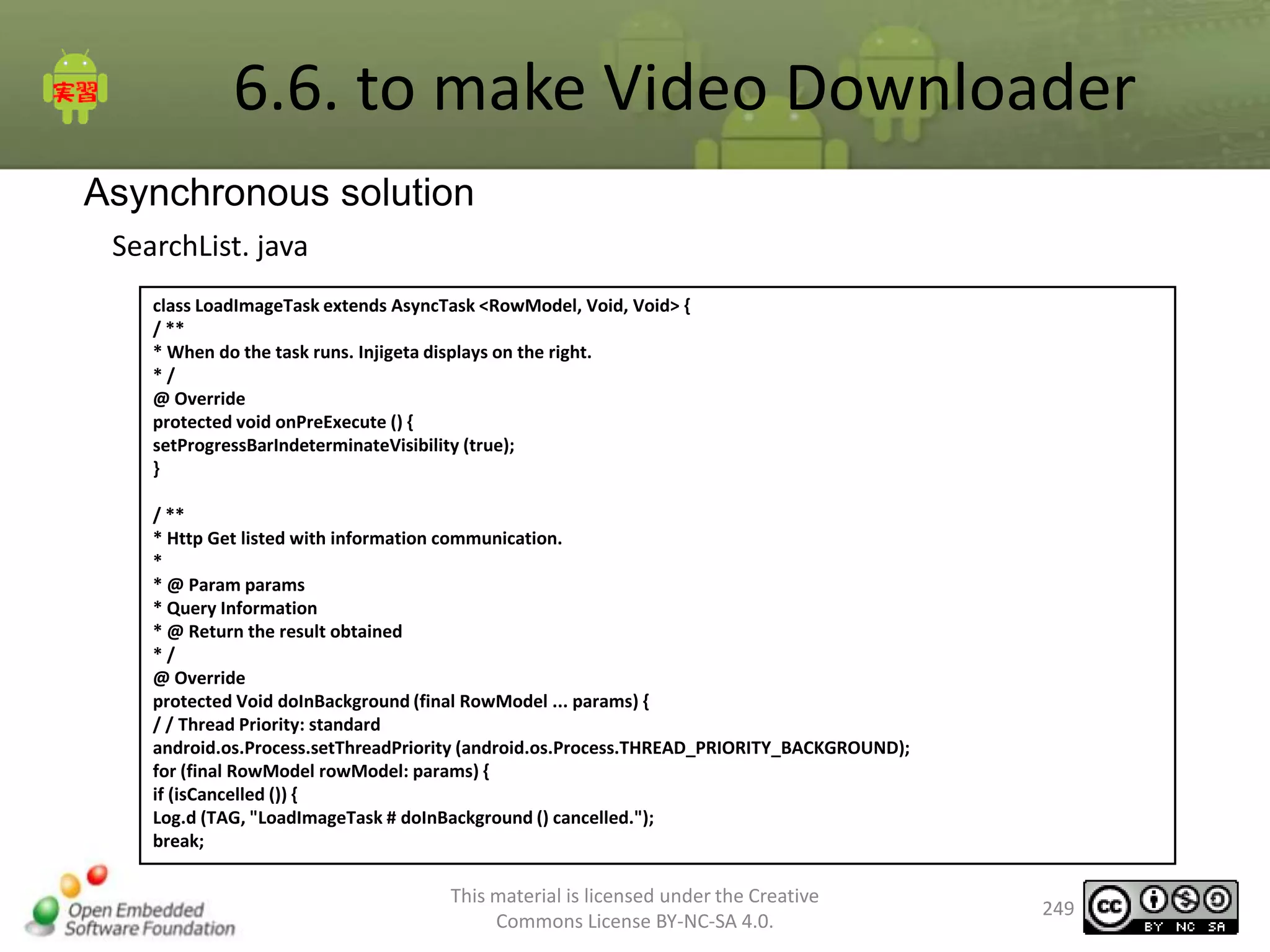 6.6. to make Video Downloader
Asynchronous solution
SearchList. java
class LoadImageTask extends AsyncTask <RowModel, Void, Void> {
/ **
* When do the task runs. Injigeta displays on the right.
*/
@ Override
protected void onPreExecute () {
setProgressBarIndeterminateVisibility (true);
}
/ **
* Http Get listed with information communication.
*
* @ Param params
* Query Information
* @ Return the result obtained
*/
@ Override
protected Void doInBackground (final RowModel ... params) {
/ / Thread Priority: standard
android.os.Process.setThreadPriority (android.os.Process.THREAD_PRIORITY_BACKGROUND);
for (final RowModel rowModel: params) {
if (isCancelled ()) {
Log.d (TAG, "LoadImageTask # doInBackground () cancelled.");
break;

This material is licensed under the Creative
Commons License BY-NC-SA 4.0.

249

 