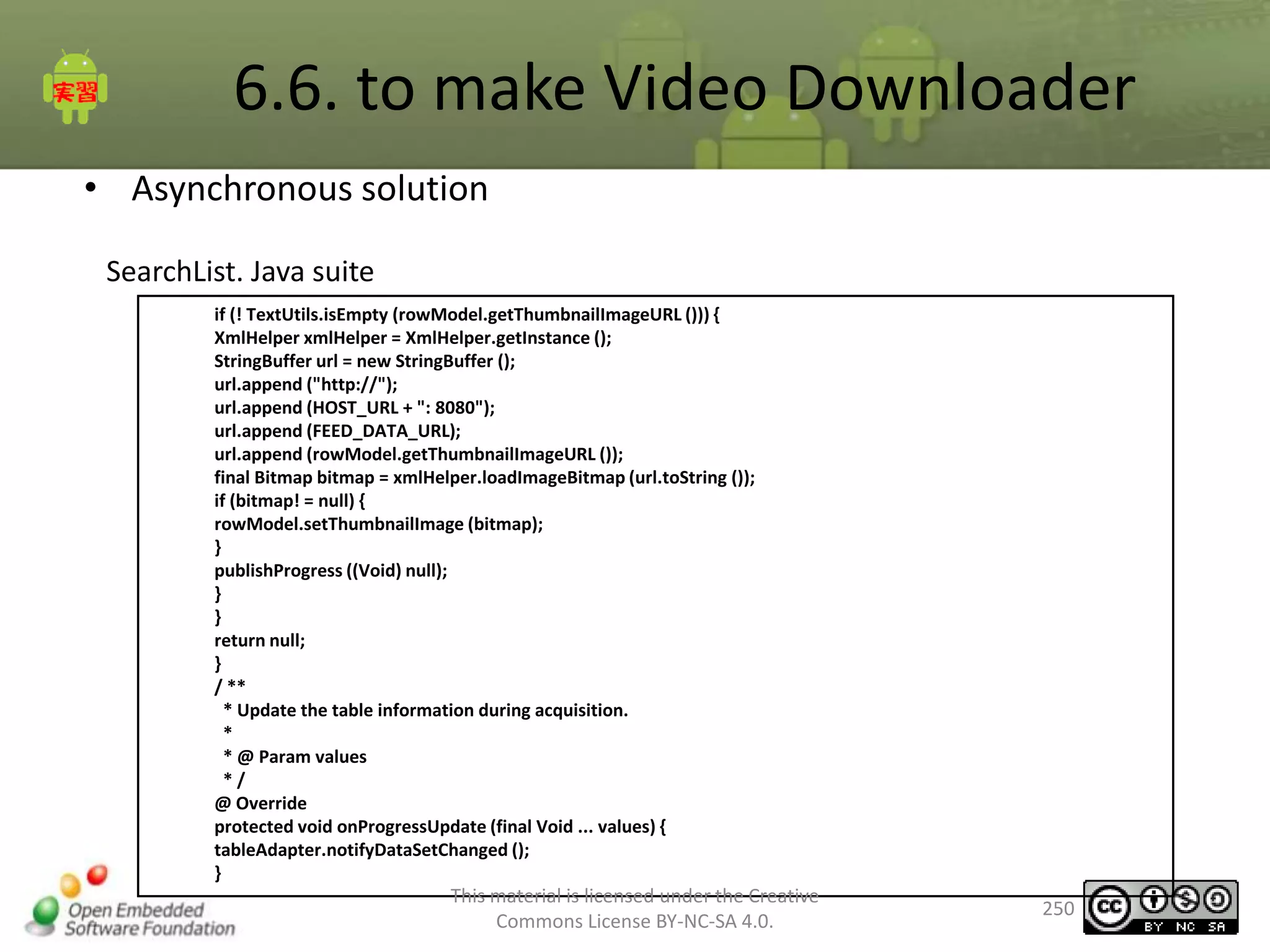 6.6. to make Video Downloader
• Asynchronous solution
SearchList. Java suite
if (! TextUtils.isEmpty (rowModel.getThumbnailImageURL ())) {
XmlHelper xmlHelper = XmlHelper.getInstance ();
StringBuffer url = new StringBuffer ();
url.append ("http://");
url.append (HOST_URL + ": 8080");
url.append (FEED_DATA_URL);
url.append (rowModel.getThumbnailImageURL ());
final Bitmap bitmap = xmlHelper.loadImageBitmap (url.toString ());
if (bitmap! = null) {
rowModel.setThumbnailImage (bitmap);
}
publishProgress ((Void) null);
}
}
return null;
}
/ **
* Update the table information during acquisition.
*
* @ Param values
*/
@ Override
protected void onProgressUpdate (final Void ... values) {
tableAdapter.notifyDataSetChanged ();
}

This material is licensed under the Creative
Commons License BY-NC-SA 4.0.

250

 