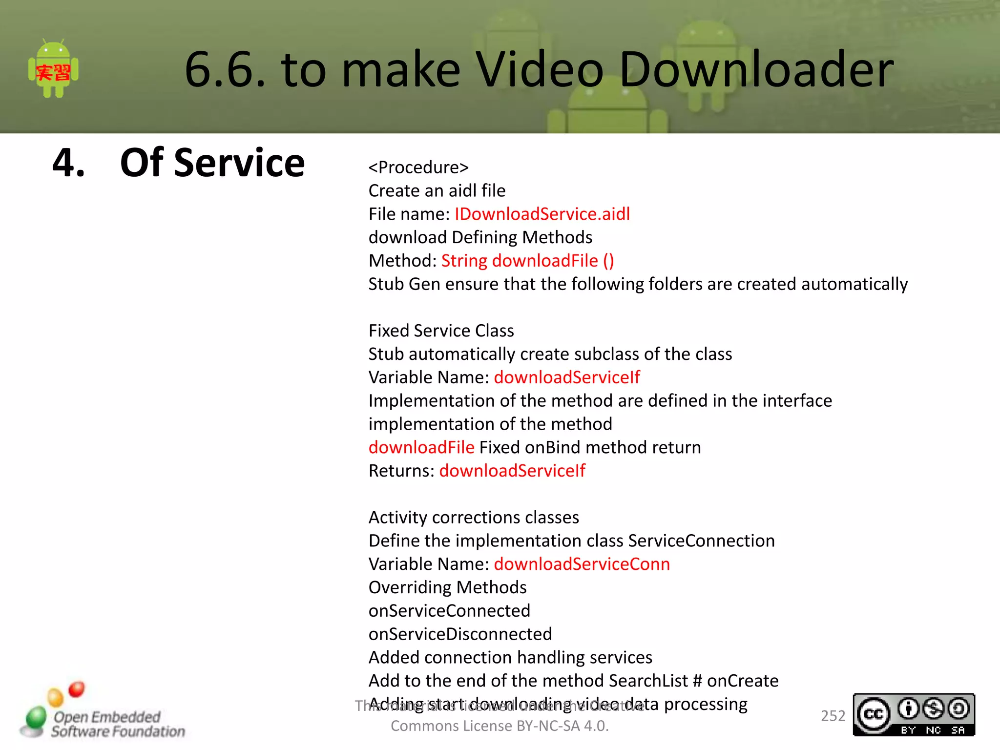 6.6. to make Video Downloader
4. Of Service

<Procedure>
Create an aidl file
File name: IDownloadService.aidl
download Defining Methods
Method: String downloadFile ()
Stub Gen ensure that the following folders are created automatically
Fixed Service Class
Stub automatically create subclass of the class
Variable Name: downloadServiceIf
Implementation of the method are defined in the interface
implementation of the method
downloadFile Fixed onBind method return
Returns: downloadServiceIf
Activity corrections classes
Define the implementation class ServiceConnection
Variable Name: downloadServiceConn
Overriding Methods
onServiceConnected
onServiceDisconnected
Added connection handling services
Add to the end of the method SearchList # onCreate
Adding start downloading video data
This material is licensed under the Creative processing
Commons License BY-NC-SA 4.0.

252

 