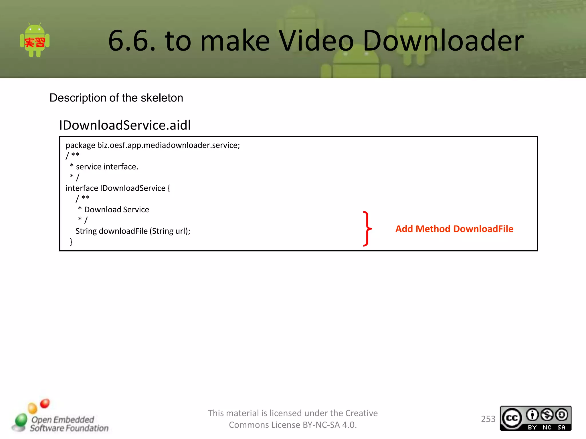 6.6. to make Video Downloader
Description of the skeleton

IDownloadService.aidl
package biz.oesf.app.mediadownloader.service;
/ **
* service interface.
*/
interface IDownloadService {
/ **
* Download Service
*/
String downloadFile (String url);
}

This material is licensed under the Creative
Commons License BY-NC-SA 4.0.

Add Method DownloadFile

253

 