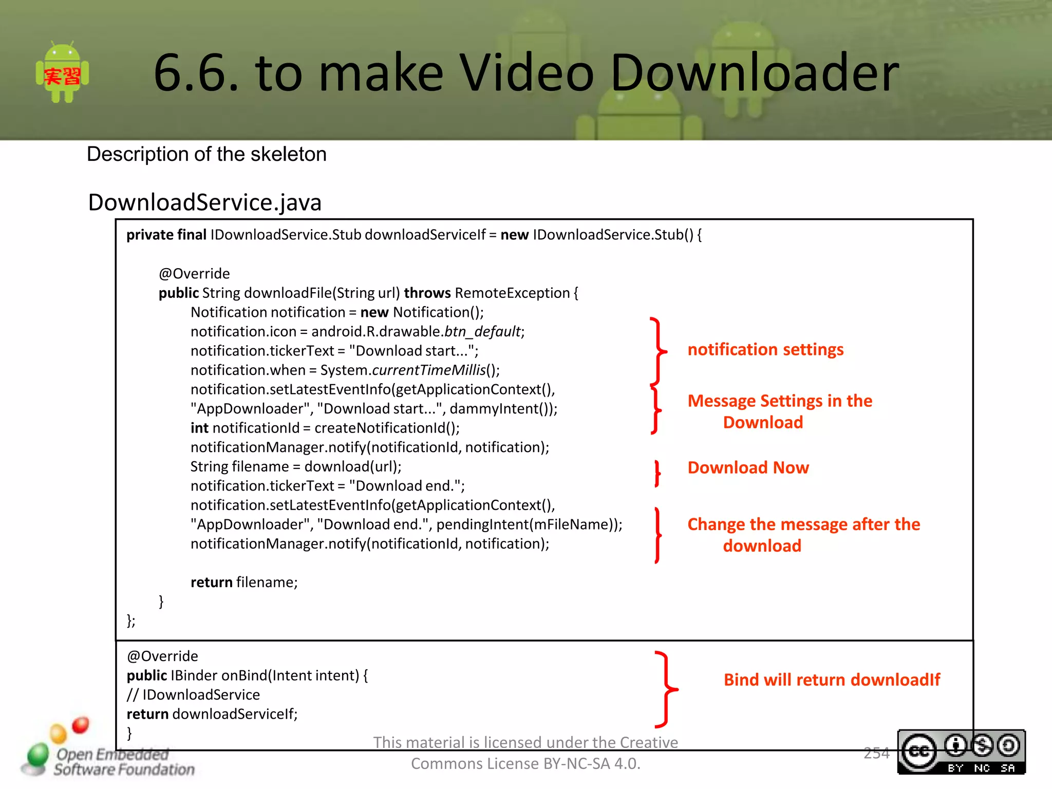 6.6. to make Video Downloader
Description of the skeleton

DownloadService.java
private final IDownloadService.Stub downloadServiceIf = new IDownloadService.Stub() {

@Override
public String downloadFile(String url) throws RemoteException {
Notification notification = new Notification();
notification.icon = android.R.drawable.btn_default;
notification.tickerText = "Download start...";
notification.when = System.currentTimeMillis();
notification.setLatestEventInfo(getApplicationContext(),
"AppDownloader", "Download start...", dammyIntent());
int notificationId = createNotificationId();
notificationManager.notify(notificationId, notification);
String filename = download(url);
notification.tickerText = "Download end.";
notification.setLatestEventInfo(getApplicationContext(),
"AppDownloader", "Download end.", pendingIntent(mFileName));
notificationManager.notify(notificationId, notification);

notification settings
Message Settings in the
Download
Download Now
Change the message after the
download

return filename;
}
};
@Override
public IBinder onBind(Intent intent) {
// IDownloadService
return downloadServiceIf;
}

Bind will return downloadIf
This material is licensed under the Creative
Commons License BY-NC-SA 4.0.

254

 