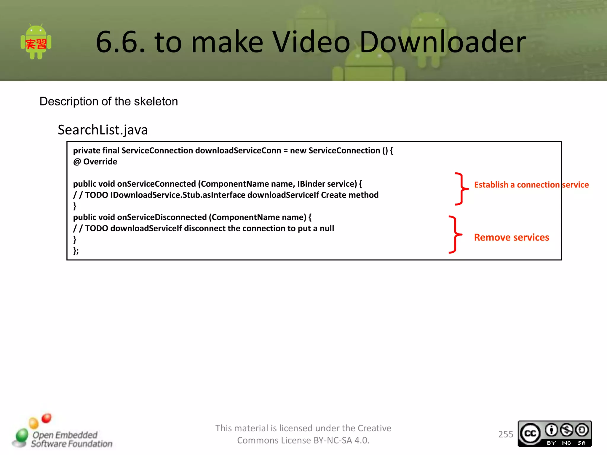 6.6. to make Video Downloader
Description of the skeleton

SearchList.java
private final ServiceConnection downloadServiceConn = new ServiceConnection () {
@ Override
public void onServiceConnected (ComponentName name, IBinder service) {
/ / TODO IDownloadService.Stub.asInterface downloadServiceIf Create method
}
public void onServiceDisconnected (ComponentName name) {
/ / TODO downloadServiceIf disconnect the connection to put a null
}
};

This material is licensed under the Creative
Commons License BY-NC-SA 4.0.

Establish a connection service

Remove services

255

 