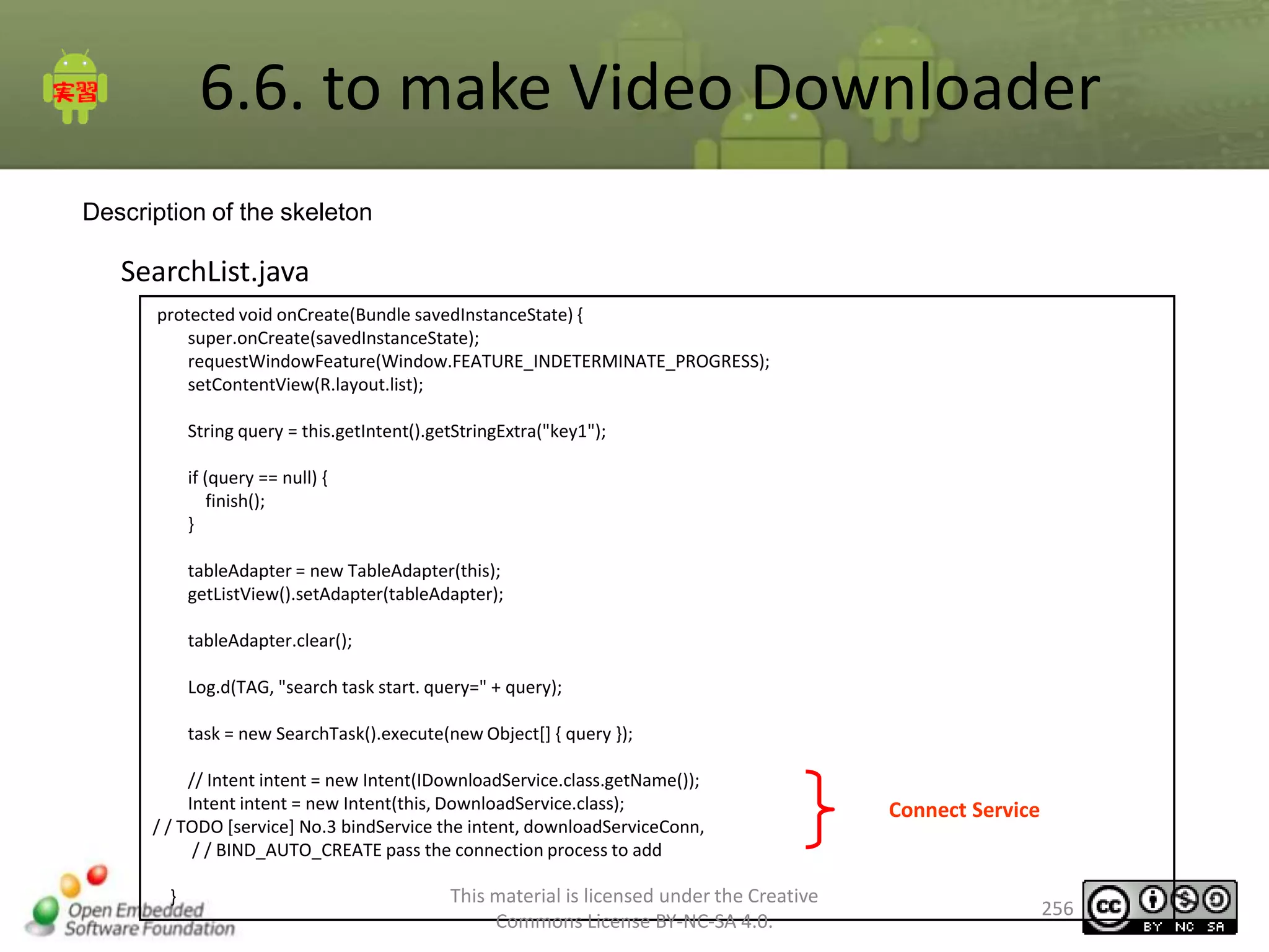 6.6. to make Video Downloader
Description of the skeleton

SearchList.java
protected void onCreate(Bundle savedInstanceState) {
super.onCreate(savedInstanceState);
requestWindowFeature(Window.FEATURE_INDETERMINATE_PROGRESS);
setContentView(R.layout.list);
String query = this.getIntent().getStringExtra("key1");
if (query == null) {
finish();
}
tableAdapter = new TableAdapter(this);
getListView().setAdapter(tableAdapter);
tableAdapter.clear();
Log.d(TAG, "search task start. query=" + query);
task = new SearchTask().execute(new Object[] { query });
// Intent intent = new Intent(IDownloadService.class.getName());
Intent intent = new Intent(this, DownloadService.class);
/ / TODO [service] No.3 bindService the intent, downloadServiceConn,
/ / BIND_AUTO_CREATE pass the connection process to add
}

This material is licensed under the Creative
Commons License BY-NC-SA 4.0.

Connect Service

256

 