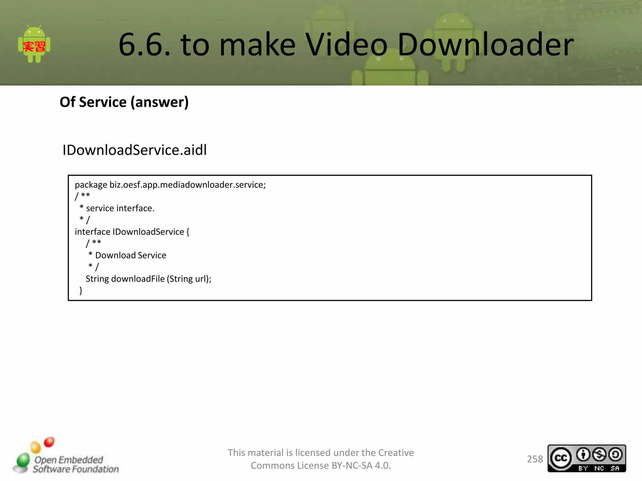 6.6. to make Video Downloader
Of Service (answer)
IDownloadService.aidl
package biz.oesf.app.mediadownloader.service;
/ **
* service interface.
*/
interface IDownloadService {
/ **
* Download Service
*/
String downloadFile (String url);
}

This material is licensed under the Creative
Commons License BY-NC-SA 4.0.

258

 