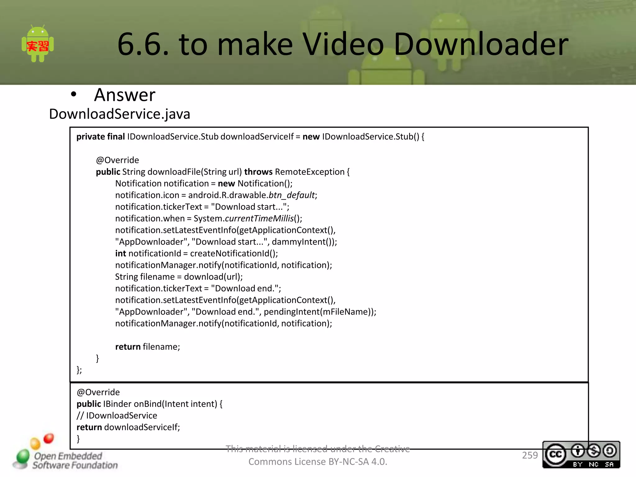6.6. to make Video Downloader
• Answer
DownloadService.java
private final IDownloadService.Stub downloadServiceIf = new IDownloadService.Stub() {

@Override
public String downloadFile(String url) throws RemoteException {
Notification notification = new Notification();
notification.icon = android.R.drawable.btn_default;
notification.tickerText = "Download start...";
notification.when = System.currentTimeMillis();
notification.setLatestEventInfo(getApplicationContext(),
"AppDownloader", "Download start...", dammyIntent());
int notificationId = createNotificationId();
notificationManager.notify(notificationId, notification);
String filename = download(url);
notification.tickerText = "Download end.";
notification.setLatestEventInfo(getApplicationContext(),
"AppDownloader", "Download end.", pendingIntent(mFileName));
notificationManager.notify(notificationId, notification);
return filename;
}
};
@Override
public IBinder onBind(Intent intent) {
// IDownloadService
return downloadServiceIf;
}

This material is licensed under the Creative
Commons License BY-NC-SA 4.0.

259

 