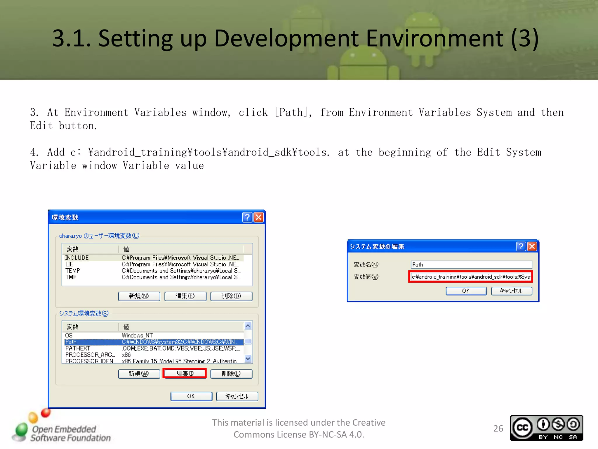 3.1. Setting up Development Environment (3)
3. At Environment Variables window, click [Path], from Environment Variables System and then
Edit button.

4. Add c: android_trainingtoolsandroid_sdktools. at the beginning of the Edit System
Variable window Variable value

This material is licensed under the Creative
Commons License BY-NC-SA 4.0.

26

 