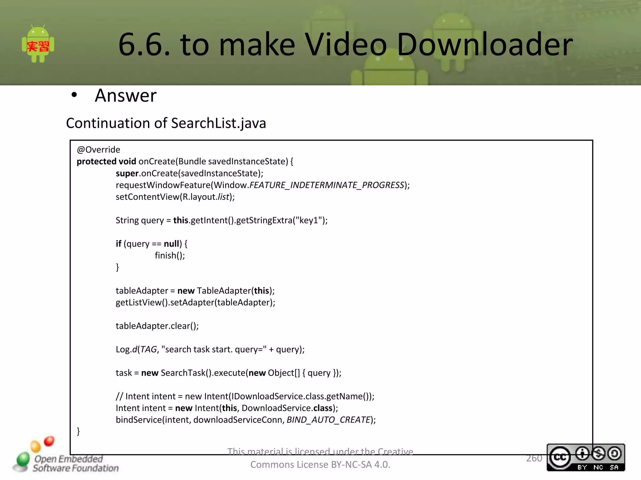 6.6. to make Video Downloader
• Answer
Continuation of SearchList.java
@Override
protected void onCreate(Bundle savedInstanceState) {
super.onCreate(savedInstanceState);
requestWindowFeature(Window.FEATURE_INDETERMINATE_PROGRESS);
setContentView(R.layout.list);
String query = this.getIntent().getStringExtra("key1");
if (query == null) {
finish();
}
tableAdapter = new TableAdapter(this);
getListView().setAdapter(tableAdapter);
tableAdapter.clear();
Log.d(TAG, "search task start. query=" + query);
task = new SearchTask().execute(new Object[] { query });

// Intent intent = new Intent(IDownloadService.class.getName());
Intent intent = new Intent(this, DownloadService.class);
bindService(intent, downloadServiceConn, BIND_AUTO_CREATE);
}

This material is licensed under the Creative
Commons License BY-NC-SA 4.0.

260

 