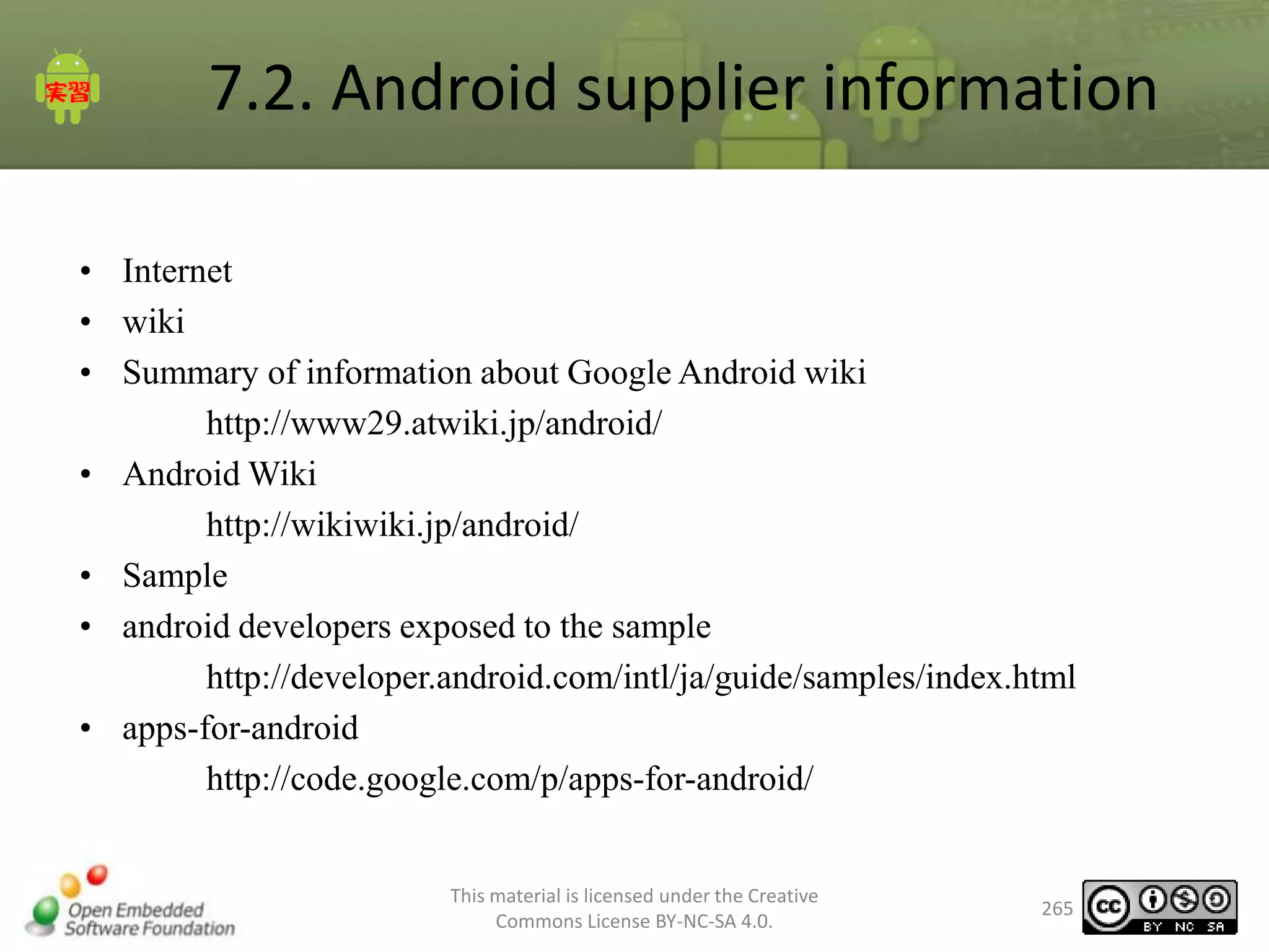7.2. Android supplier information
• Internet
• wiki
• Summary of information about Google Android wiki
http://www29.atwiki.jp/android/
• Android Wiki
http://wikiwiki.jp/android/
• Sample
• android developers exposed to the sample
http://developer.android.com/intl/ja/guide/samples/index.html
• apps-for-android
http://code.google.com/p/apps-for-android/

This material is licensed under the Creative
Commons License BY-NC-SA 4.0.

265

 