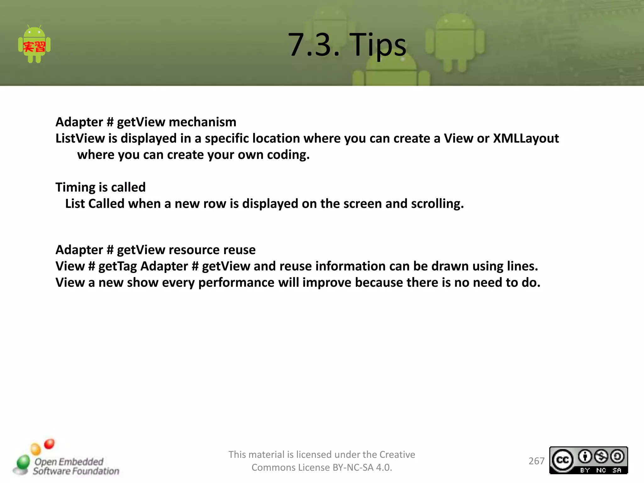 7.3. Tips
Adapter # getView mechanism
ListView is displayed in a specific location where you can create a View or XMLLayout
where you can create your own coding.
Timing is called
List Called when a new row is displayed on the screen and scrolling.
Adapter # getView resource reuse
View # getTag Adapter # getView and reuse information can be drawn using lines.
View a new show every performance will improve because there is no need to do.

This material is licensed under the Creative
Commons License BY-NC-SA 4.0.

267

 
