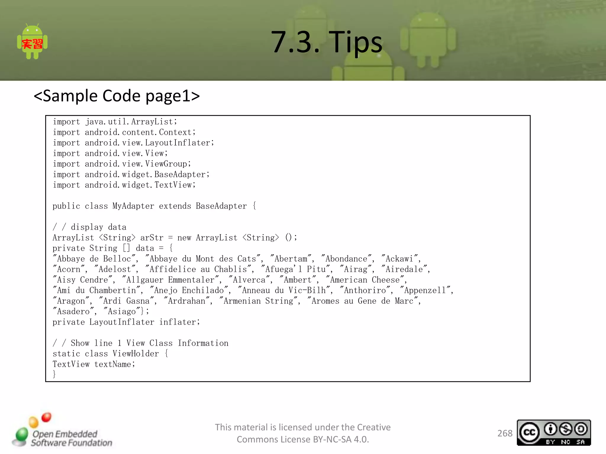 7.3. Tips
<Sample Code page1>
import
import
import
import
import
import
import

java.util.ArrayList;
android.content.Context;
android.view.LayoutInflater;
android.view.View;
android.view.ViewGroup;
android.widget.BaseAdapter;
android.widget.TextView;

public class MyAdapter extends BaseAdapter {
/ / display data
ArrayList <String> arStr = new ArrayList <String> ();
private String [] data = {
"Abbaye de Belloc", "Abbaye du Mont des Cats", "Abertam", "Abondance", "Ackawi",
"Acorn", "Adelost", "Affidelice au Chablis", "Afuega'l Pitu", "Airag", "Airedale",
"Aisy Cendre", "Allgauer Emmentaler", "Alverca", "Ambert", "American Cheese",
"Ami du Chambertin", "Anejo Enchilado", "Anneau du Vic-Bilh", "Anthoriro", "Appenzell",
"Aragon", "Ardi Gasna", "Ardrahan", "Armenian String", "Aromes au Gene de Marc",
"Asadero", "Asiago"};
private LayoutInflater inflater;
/ / Show line 1 View Class Information
static class ViewHolder {
TextView textName;
}

This material is licensed under the Creative
Commons License BY-NC-SA 4.0.

268

 