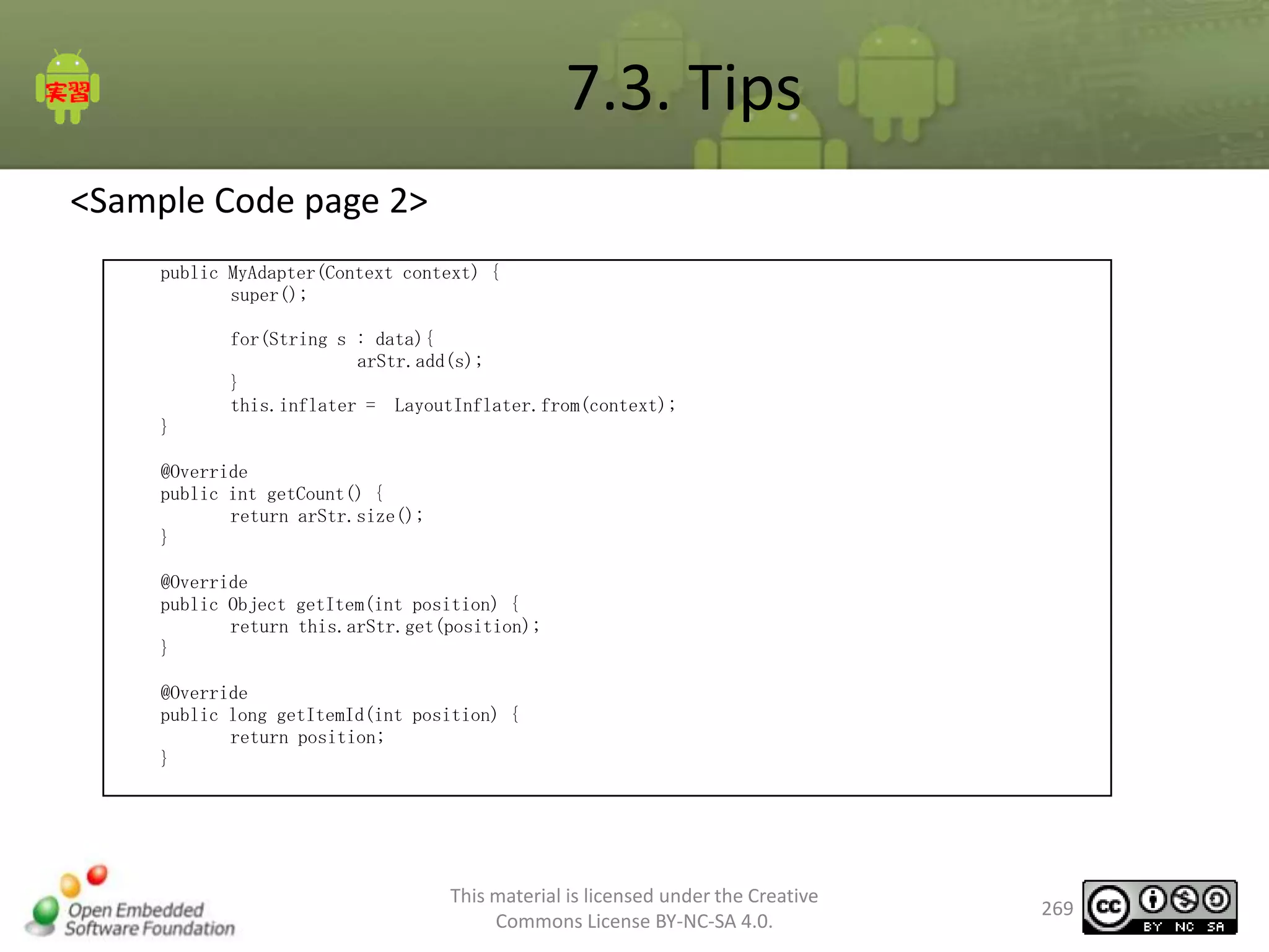 7.3. Tips
<Sample Code page 2>
public MyAdapter(Context context) {
super();
for(String s : data){
arStr.add(s);
}
this.inflater = LayoutInflater.from(context);
}

@Override
public int getCount() {
return arStr.size();
}
@Override
public Object getItem(int position) {
return this.arStr.get(position);
}

@Override
public long getItemId(int position) {
return position;
}

This material is licensed under the Creative
Commons License BY-NC-SA 4.0.

269

 
