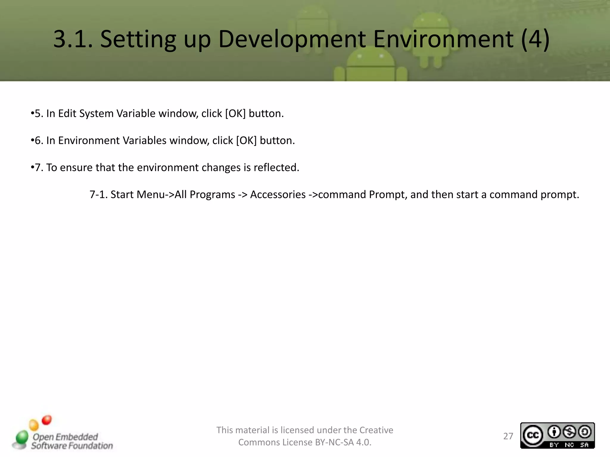 3.1. Setting up Development Environment (4)
•5. In Edit System Variable window, click [OK] button.
•6. In Environment Variables window, click [OK] button.
•7. To ensure that the environment changes is reflected.
7-1. Start Menu->All Programs -> Accessories ->command Prompt, and then start a command prompt.

This material is licensed under the Creative
Commons License BY-NC-SA 4.0.

27

 