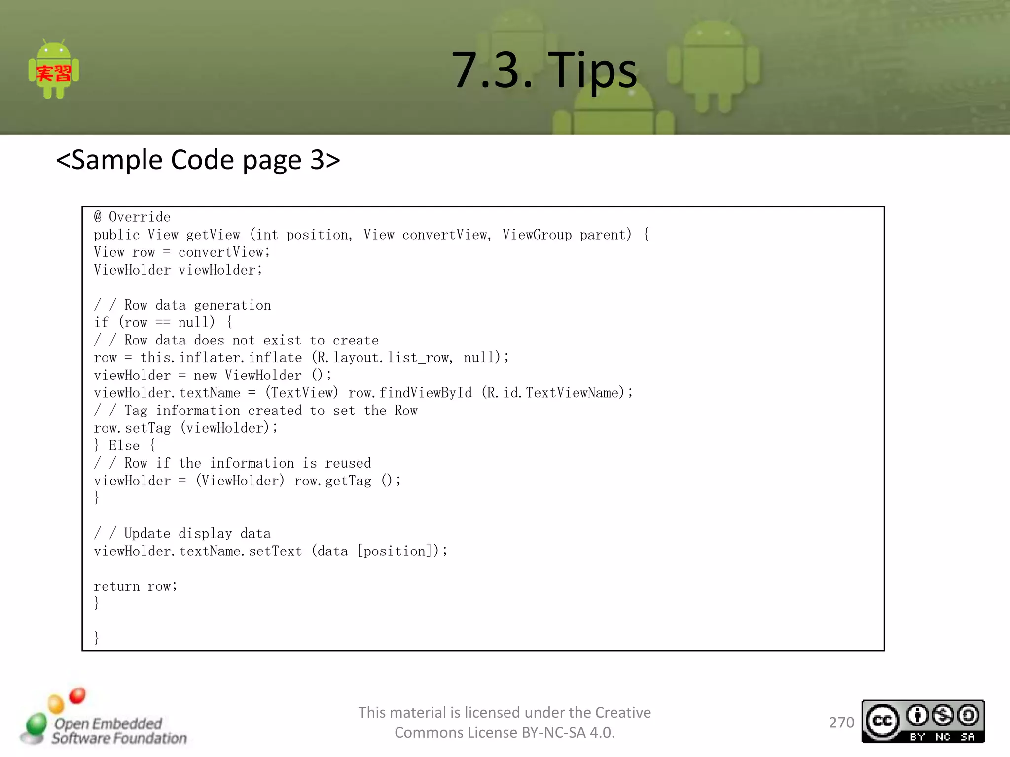 7.3. Tips
<Sample Code page 3>
@ Override
public View getView (int position, View convertView, ViewGroup parent) {
View row = convertView;
ViewHolder viewHolder;
/ / Row data generation
if (row == null) {
/ / Row data does not exist to create
row = this.inflater.inflate (R.layout.list_row, null);
viewHolder = new ViewHolder ();
viewHolder.textName = (TextView) row.findViewById (R.id.TextViewName);
/ / Tag information created to set the Row
row.setTag (viewHolder);
} Else {
/ / Row if the information is reused
viewHolder = (ViewHolder) row.getTag ();
}
/ / Update display data
viewHolder.textName.setText (data [position]);
return row;
}
}

This material is licensed under the Creative
Commons License BY-NC-SA 4.0.

270

 