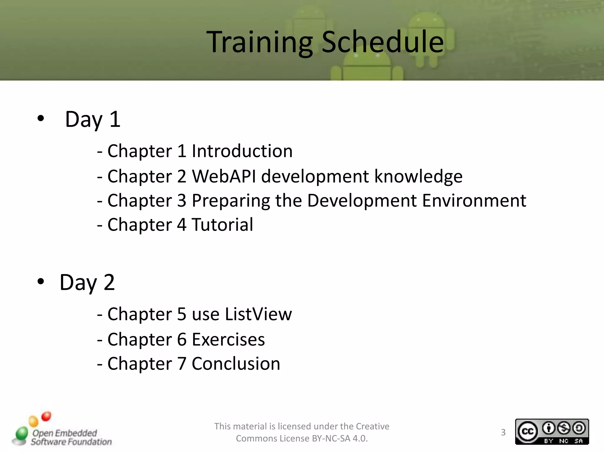 Training Schedule
• Day 1
- Chapter 1 Introduction
- Chapter 2 WebAPI development knowledge
- Chapter 3 Preparing the Development Environment
- Chapter 4 Tutorial

• Day 2
- Chapter 5 use ListView
- Chapter 6 Exercises
- Chapter 7 Conclusion
This material is licensed under the Creative
Commons License BY-NC-SA 4.0.

3

 