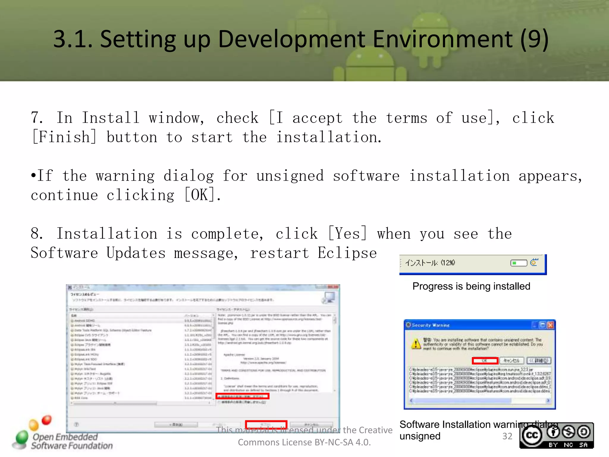 3.1. Setting up Development Environment (9)
7. In Install window, check [I accept the terms of use], click
[Finish] button to start the installation.
•If the warning dialog for unsigned software installation appears,
continue clicking [OK].
8. Installation is complete, click [Yes] when you see the
Software Updates message, restart Eclipse
Progress is being installed

Software Installation warning dialog
This material is licensed under the Creative
32
unsigned
Commons License BY-NC-SA 4.0.

 