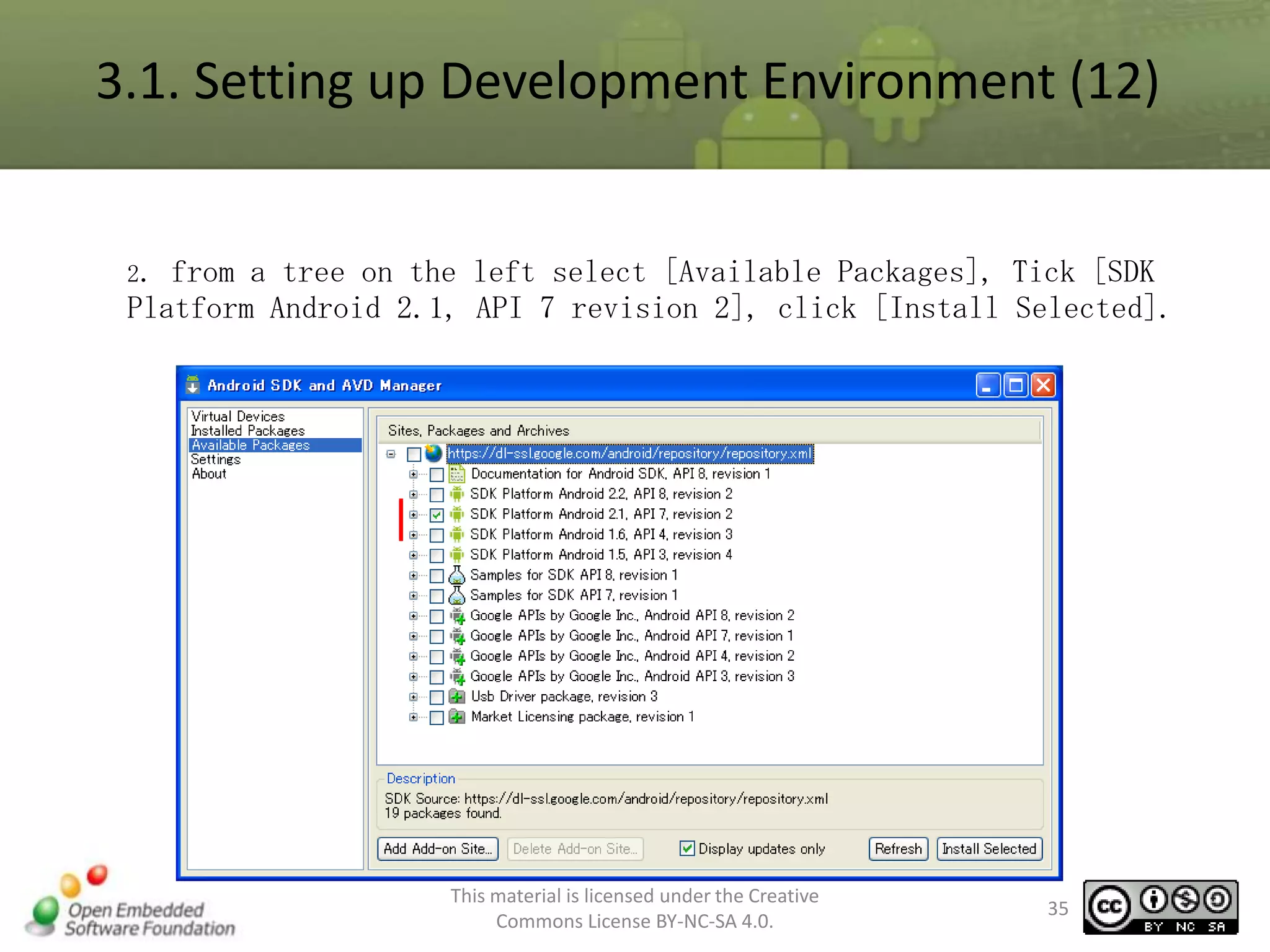 3.1. Setting up Development Environment (12)

2.

from a tree on the left select [Available Packages], Tick [SDK
Platform Android 2.1, API 7 revision 2], click [Install Selected].

This material is licensed under the Creative
Commons License BY-NC-SA 4.0.

35

 