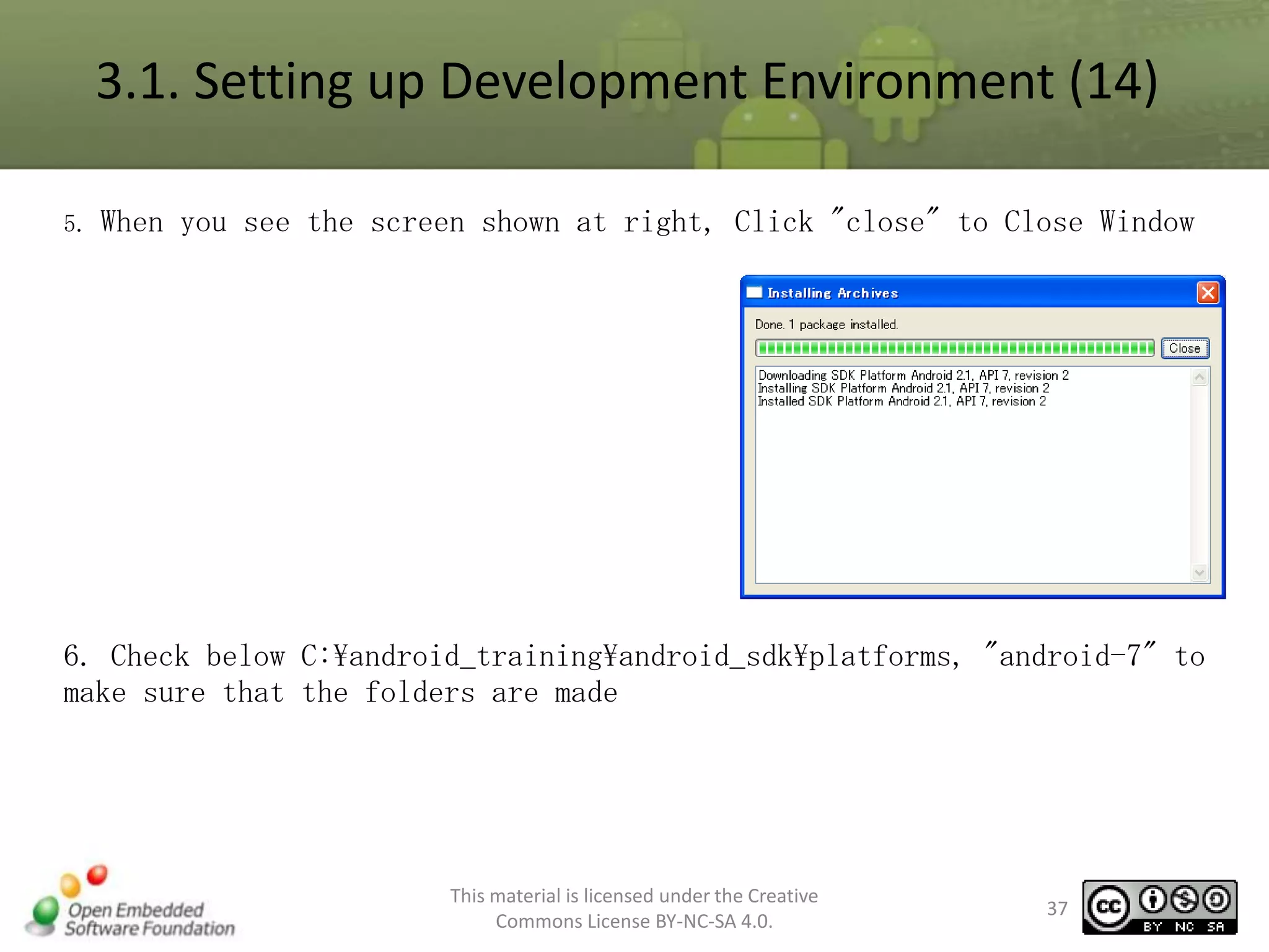 3.1. Setting up Development Environment (14)
5.

When you see the screen shown at right, Click "close" to Close Window

6. Check below C:android_trainingandroid_sdkplatforms, "android-7" to
make sure that the folders are made

This material is licensed under the Creative
Commons License BY-NC-SA 4.0.

37

 
