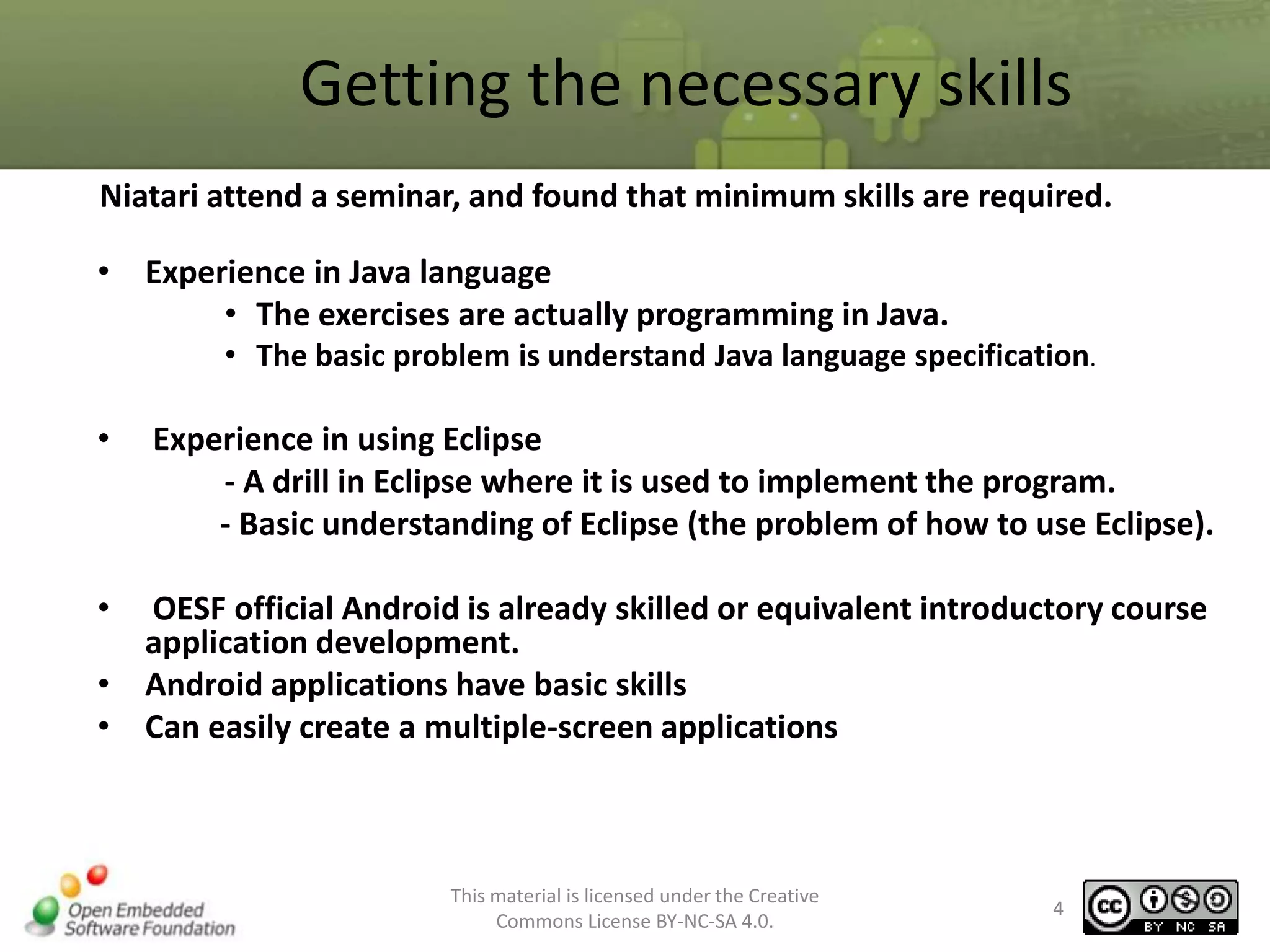 Getting the necessary skills
Niatari attend a seminar, and found that minimum skills are required.
• Experience in Java language
• The exercises are actually programming in Java.
• The basic problem is understand Java language specification.

•

Experience in using Eclipse
- A drill in Eclipse where it is used to implement the program.
- Basic understanding of Eclipse (the problem of how to use Eclipse).

•

OESF official Android is already skilled or equivalent introductory course
application development.
• Android applications have basic skills
• Can easily create a multiple-screen applications

This material is licensed under the Creative
Commons License BY-NC-SA 4.0.

4

 