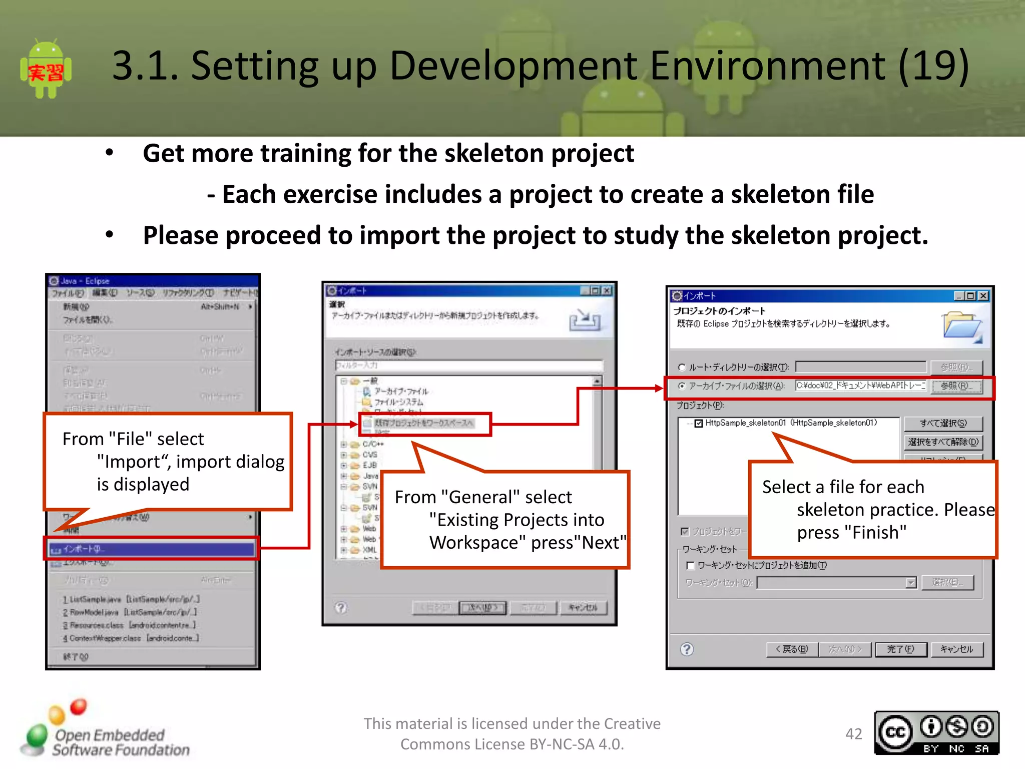 3.1. Setting up Development Environment (19)
• Get more training for the skeleton project
- Each exercise includes a project to create a skeleton file
• Please proceed to import the project to study the skeleton project.

From "File" select
"Import“, import dialog
is displayed

From "General" select
"Existing Projects into
Workspace" press"Next"

This material is licensed under the Creative
Commons License BY-NC-SA 4.0.

Select a file for each
skeleton practice. Please
press "Finish"

42

 