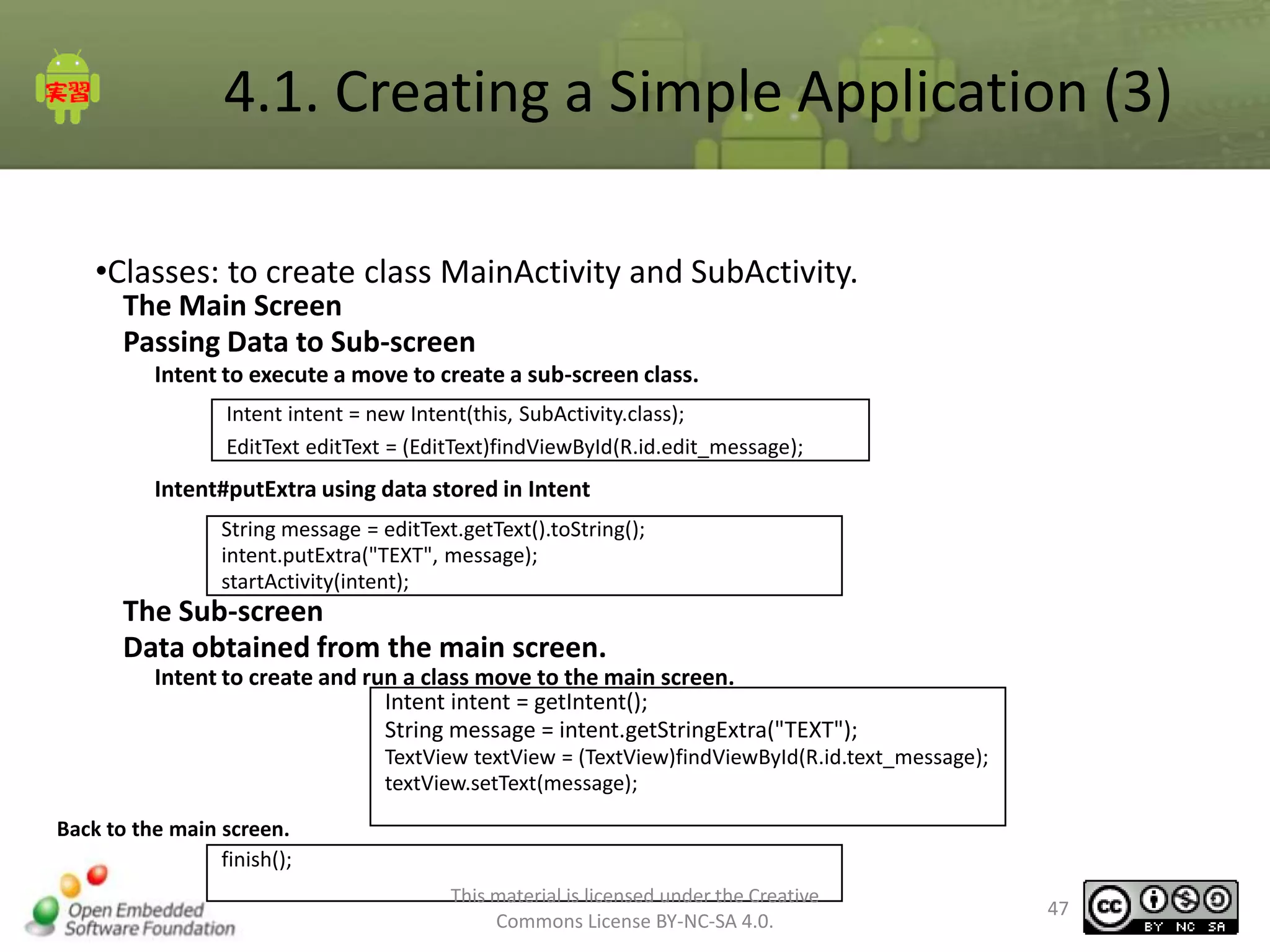 4.1. Creating a Simple Application (3)
•Classes: to create class MainActivity and SubActivity.
The Main Screen
Passing Data to Sub-screen
Intent to execute a move to create a sub-screen class.
Intent intent = new Intent(this, SubActivity.class);
EditText editText = (EditText)findViewById(R.id.edit_message);

Intent#putExtra using data stored in Intent
String message = editText.getText().toString();
intent.putExtra("TEXT", message);
startActivity(intent);

The Sub-screen
Data obtained from the main screen.
Intent to create and run a class move to the main screen.
Intent intent = getIntent();
String message = intent.getStringExtra("TEXT");
TextView textView = (TextView)findViewById(R.id.text_message);
textView.setText(message);
Back to the main screen.
finish();
This material is licensed under the Creative
Commons License BY-NC-SA 4.0.

47

 