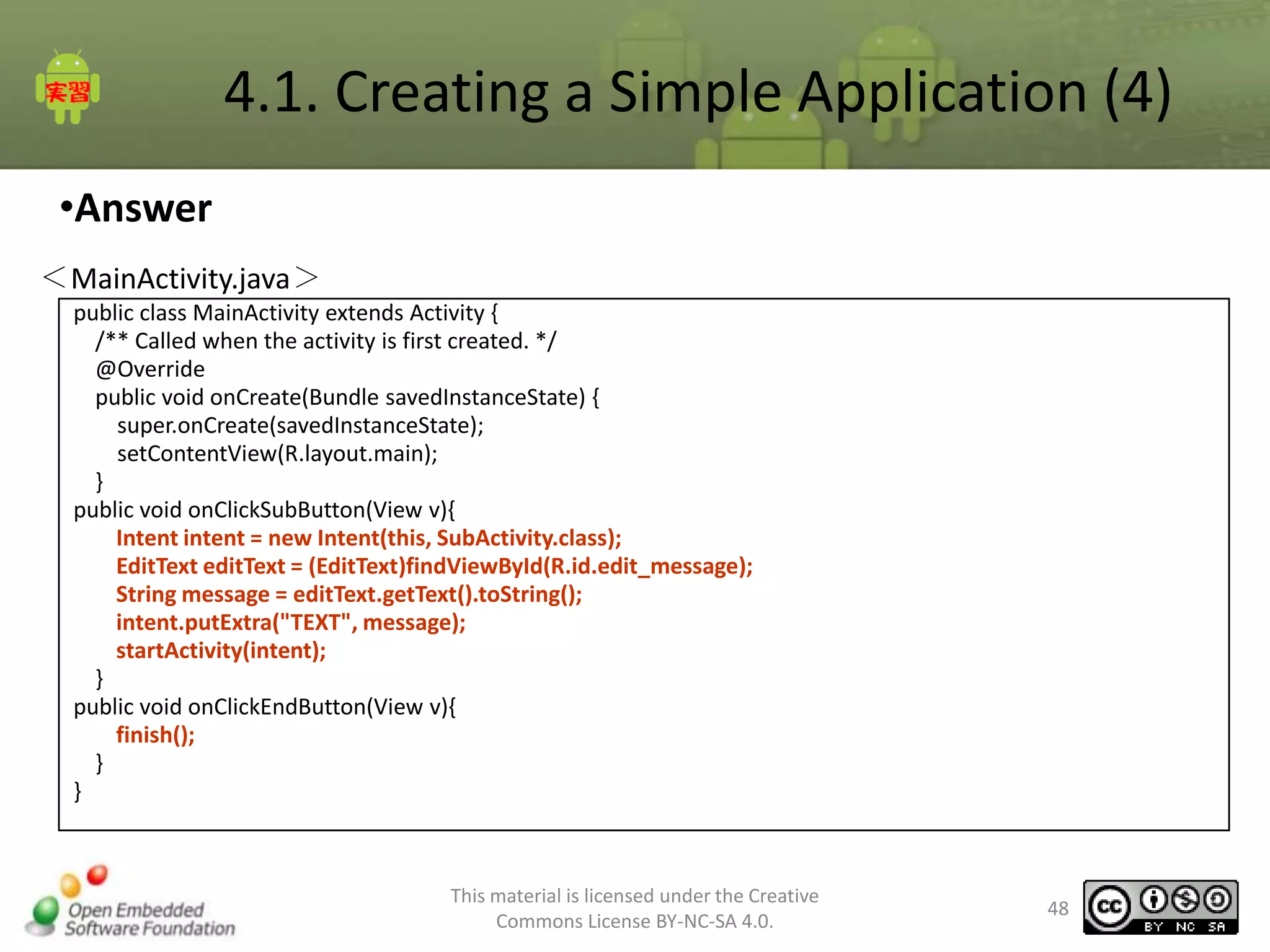 4.1. Creating a Simple Application (4)
•Answer
＜MainActivity.java＞
public class MainActivity extends Activity {
/** Called when the activity is first created. */
@Override
public void onCreate(Bundle savedInstanceState) {
super.onCreate(savedInstanceState);
setContentView(R.layout.main);
}
public void onClickSubButton(View v){
Intent intent = new Intent(this, SubActivity.class);
EditText editText = (EditText)findViewById(R.id.edit_message);
String message = editText.getText().toString();
intent.putExtra("TEXT", message);
startActivity(intent);
}
public void onClickEndButton(View v){
finish();
}
}

This material is licensed under the Creative
Commons License BY-NC-SA 4.0.

48

 