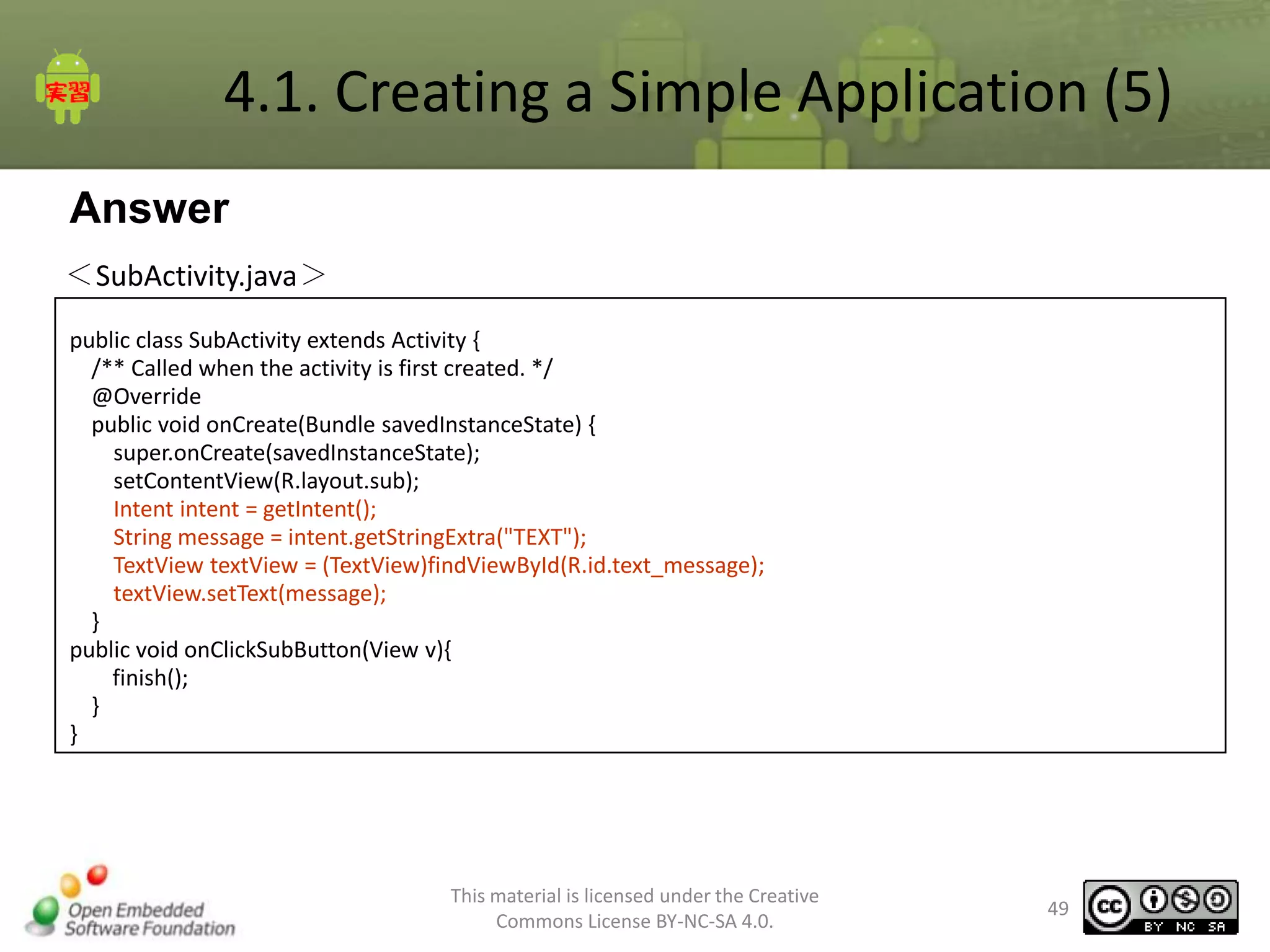 4.1. Creating a Simple Application (5)
Answer
＜SubActivity.java＞
public class SubActivity extends Activity {
/** Called when the activity is first created. */
@Override
public void onCreate(Bundle savedInstanceState) {
super.onCreate(savedInstanceState);
setContentView(R.layout.sub);
Intent intent = getIntent();
String message = intent.getStringExtra("TEXT");
TextView textView = (TextView)findViewById(R.id.text_message);
textView.setText(message);
}
public void onClickSubButton(View v){
finish();
}
}

This material is licensed under the Creative
Commons License BY-NC-SA 4.0.

49

 