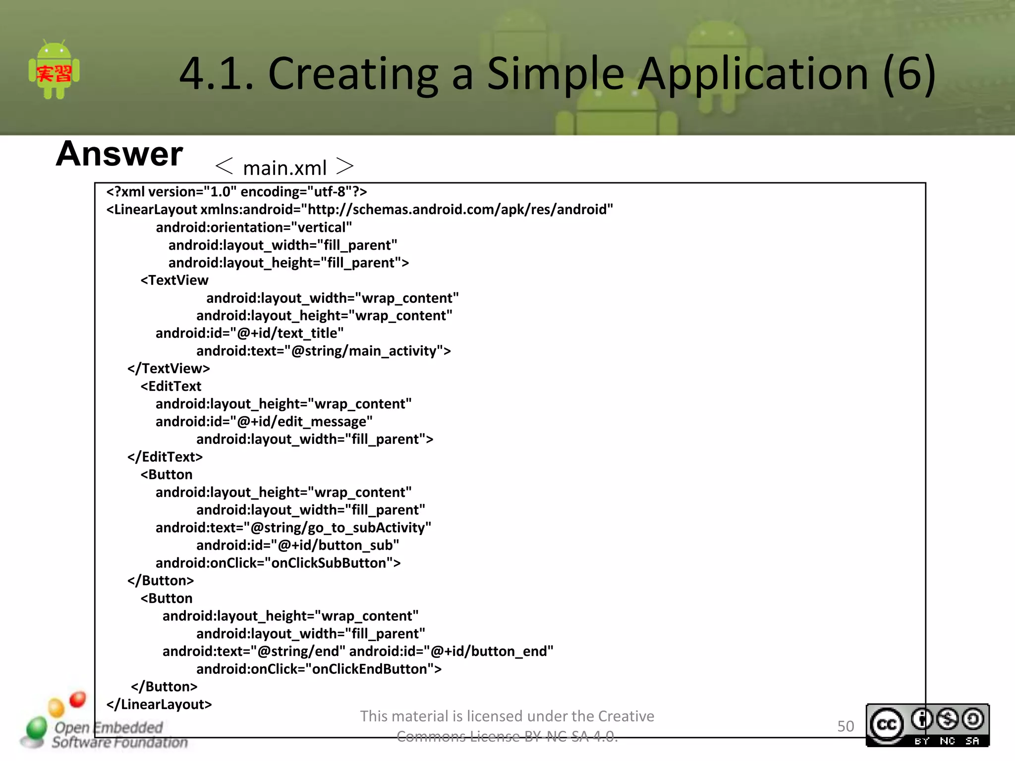 4.1. Creating a Simple Application (6)
Answer

＜ main.xml ＞

<?xml version="1.0" encoding="utf-8"?>
<LinearLayout xmlns:android="http://schemas.android.com/apk/res/android"
android:orientation="vertical"
android:layout_width="fill_parent"
android:layout_height="fill_parent">
<TextView
android:layout_width="wrap_content"
android:layout_height="wrap_content"
android:id="@+id/text_title"
android:text="@string/main_activity">
</TextView>
<EditText
android:layout_height="wrap_content"
android:id="@+id/edit_message"
android:layout_width="fill_parent">
</EditText>
<Button
android:layout_height="wrap_content"
android:layout_width="fill_parent"
android:text="@string/go_to_subActivity"
android:id="@+id/button_sub"
android:onClick="onClickSubButton">
</Button>
<Button
android:layout_height="wrap_content"
android:layout_width="fill_parent"
android:text="@string/end" android:id="@+id/button_end"
android:onClick="onClickEndButton">
</Button>
</LinearLayout>

This material is licensed under the Creative
Commons License BY-NC-SA 4.0.

50

 