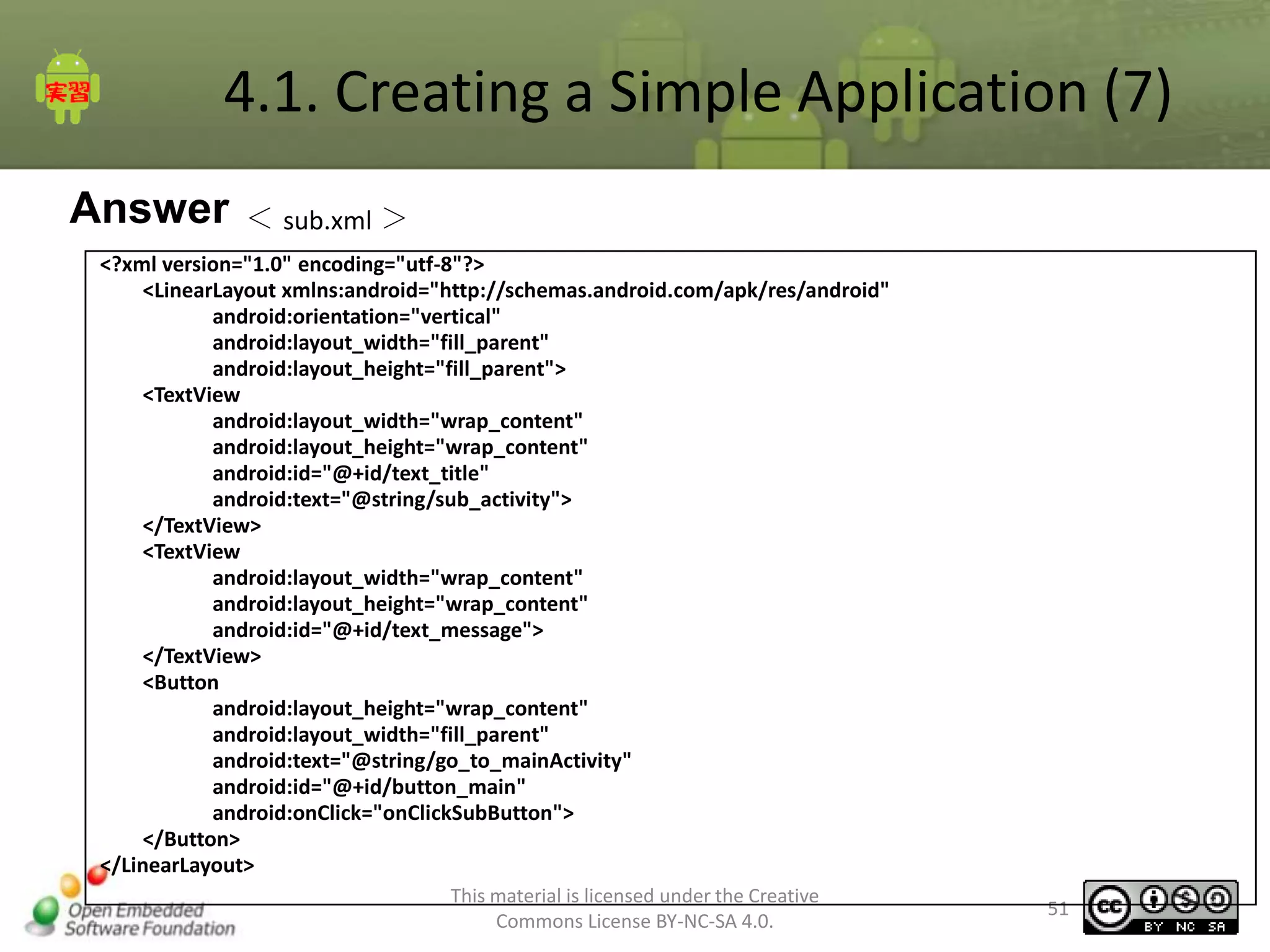 4.1. Creating a Simple Application (7)
Answer

＜ sub.xml ＞

<?xml version="1.0" encoding="utf-8"?>
<LinearLayout xmlns:android="http://schemas.android.com/apk/res/android"
android:orientation="vertical"
android:layout_width="fill_parent"
android:layout_height="fill_parent">
<TextView
android:layout_width="wrap_content"
android:layout_height="wrap_content"
android:id="@+id/text_title"
android:text="@string/sub_activity">
</TextView>
<TextView
android:layout_width="wrap_content"
android:layout_height="wrap_content"
android:id="@+id/text_message">
</TextView>
<Button
android:layout_height="wrap_content"
android:layout_width="fill_parent"
android:text="@string/go_to_mainActivity"
android:id="@+id/button_main"
android:onClick="onClickSubButton">
</Button>
</LinearLayout>
This material is licensed under the Creative
Commons License BY-NC-SA 4.0.

51

 