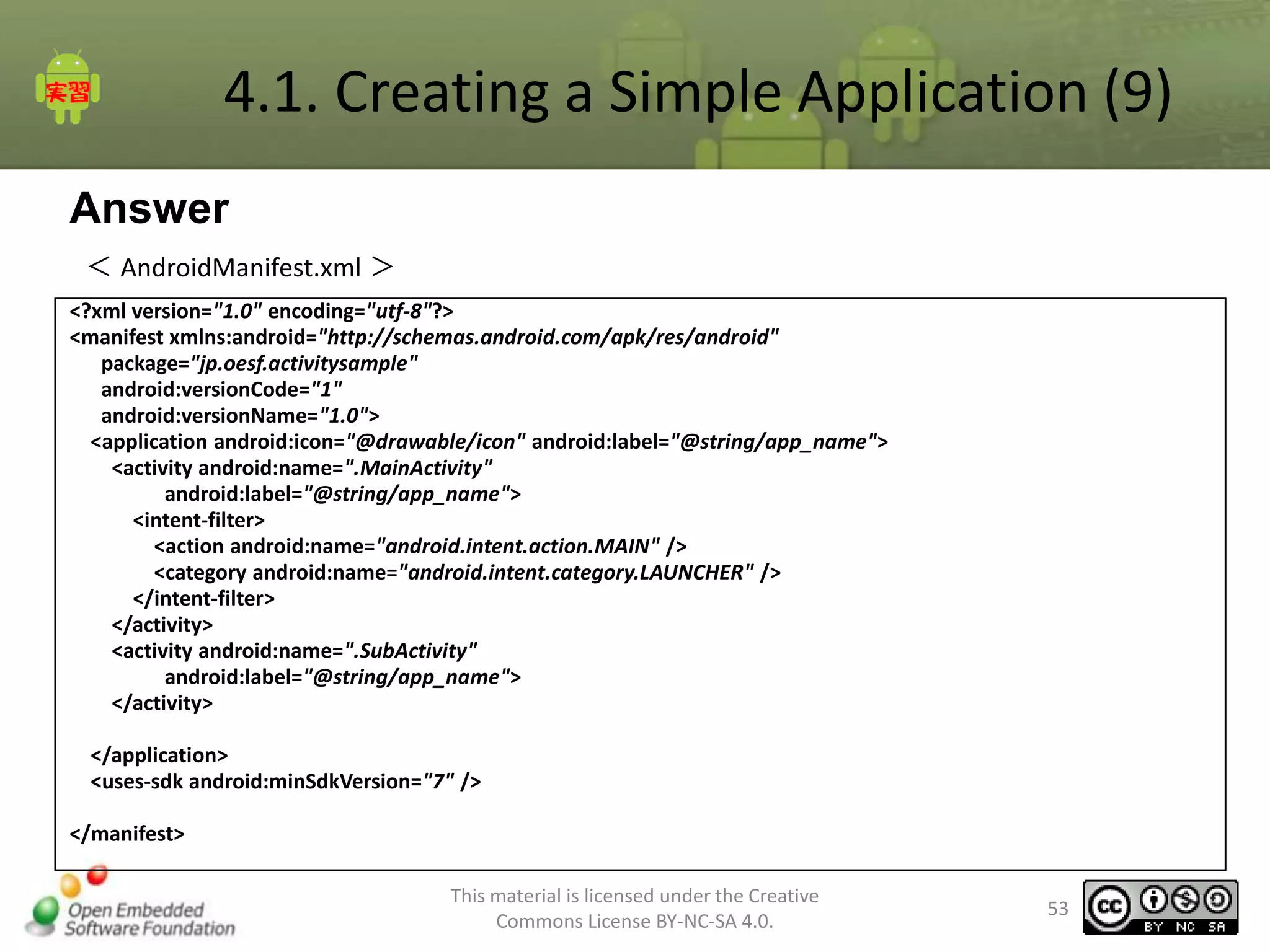 4.1. Creating a Simple Application (9)
Answer
＜ AndroidManifest.xml ＞
<?xml version="1.0" encoding="utf-8"?>
<manifest xmlns:android="http://schemas.android.com/apk/res/android"
package="jp.oesf.activitysample"
android:versionCode="1"
android:versionName="1.0">
<application android:icon="@drawable/icon" android:label="@string/app_name">
<activity android:name=".MainActivity"
android:label="@string/app_name">
<intent-filter>
<action android:name="android.intent.action.MAIN" />
<category android:name="android.intent.category.LAUNCHER" />
</intent-filter>
</activity>
<activity android:name=".SubActivity"
android:label="@string/app_name">
</activity>
</application>
<uses-sdk android:minSdkVersion="7" />

</manifest>
This material is licensed under the Creative
Commons License BY-NC-SA 4.0.

53

 