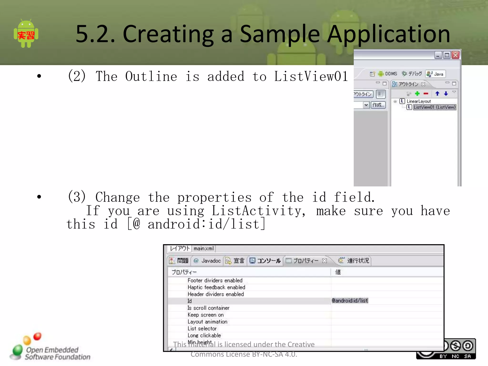 5.2. Creating a Sample Application
•

(2) The Outline is added to ListView01

•

(3) Change the properties of the id field.
If you are using ListActivity, make sure you have
this id [@ android:id/list]

This material is licensed under the Creative
Commons License BY-NC-SA 4.0.

63

 