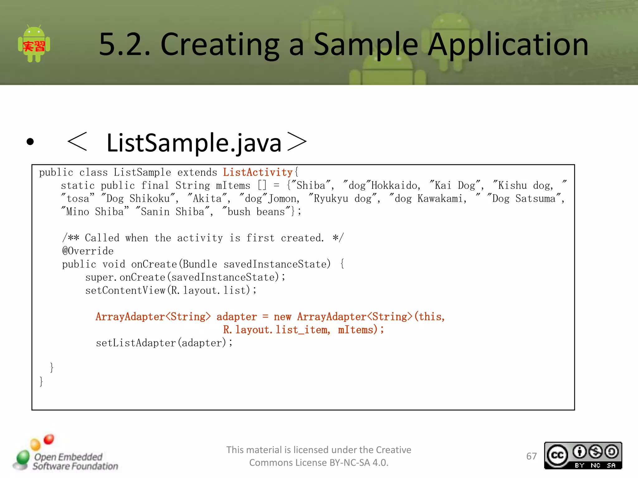 5.2. Creating a Sample Application
• ＜ ListSample.java＞
public class ListSample extends ListActivity{
static public final String mItems [] = {"Shiba", "dog"Hokkaido, "Kai Dog", "Kishu dog, "
"tosa”"Dog Shikoku", "Akita", "dog"Jomon, "Ryukyu dog", "dog Kawakami, " "Dog Satsuma",
"Mino Shiba”"Sanin Shiba", "bush beans"};
/** Called when the activity is first created. */
@Override
public void onCreate(Bundle savedInstanceState) {
super.onCreate(savedInstanceState);
setContentView(R.layout.list);
ArrayAdapter<String> adapter = new ArrayAdapter<String>(this,
R.layout.list_item, mItems);
setListAdapter(adapter);
}

}

This material is licensed under the Creative
Commons License BY-NC-SA 4.0.

67

 