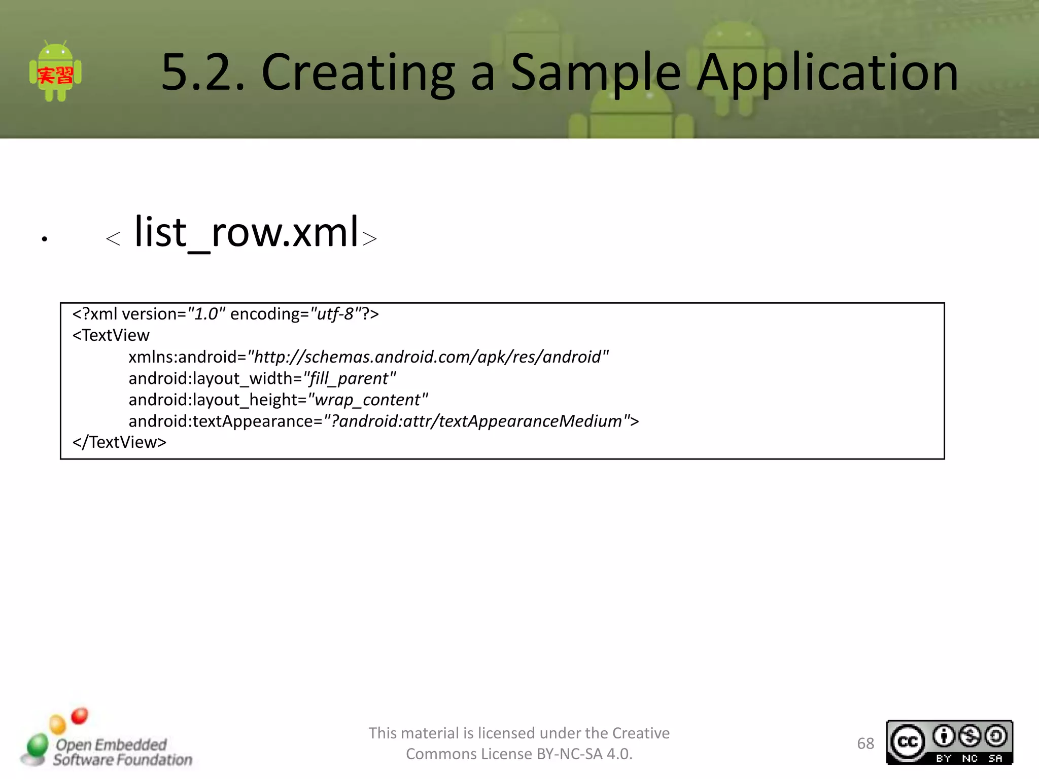 5.2. Creating a Sample Application
•

＜

list_row.xml＞

<?xml version="1.0" encoding="utf-8"?>
<TextView
xmlns:android="http://schemas.android.com/apk/res/android"
android:layout_width="fill_parent"
android:layout_height="wrap_content"
android:textAppearance="?android:attr/textAppearanceMedium">
</TextView>

This material is licensed under the Creative
Commons License BY-NC-SA 4.0.

68

 