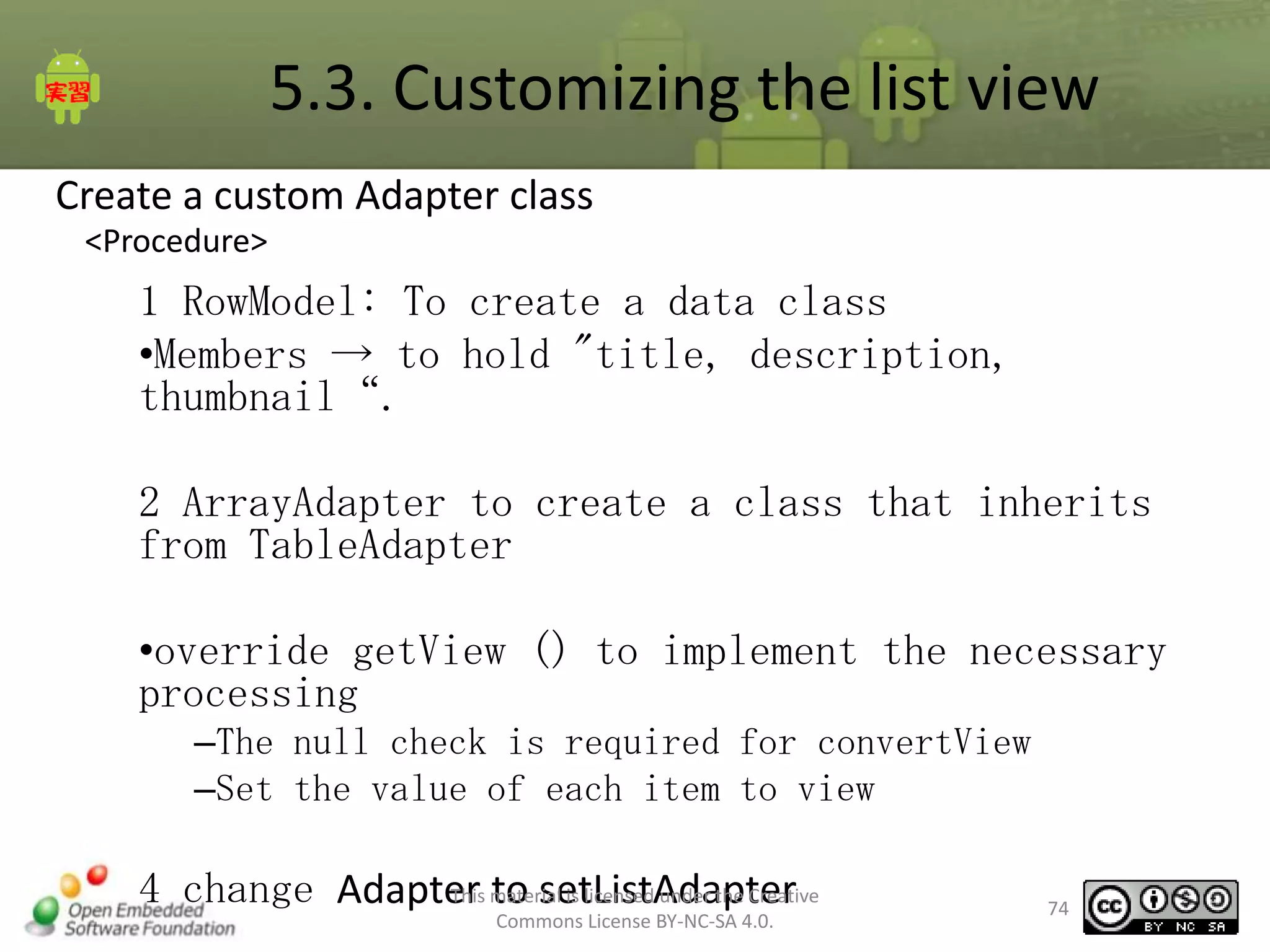 5.3. Customizing the list view
Create a custom Adapter class
<Procedure>

1 RowModel: To create a data class
•Members → to hold "title, description,
thumbnail“.
2 ArrayAdapter to create a class that inherits
from TableAdapter
•override getView () to implement the necessary
processing
–The null check is required for convertView
–Set the value of each item to view
This to setListAdapter
4 change Adapter material is licensed under the Creative
Commons License BY-NC-SA 4.0.

74

 