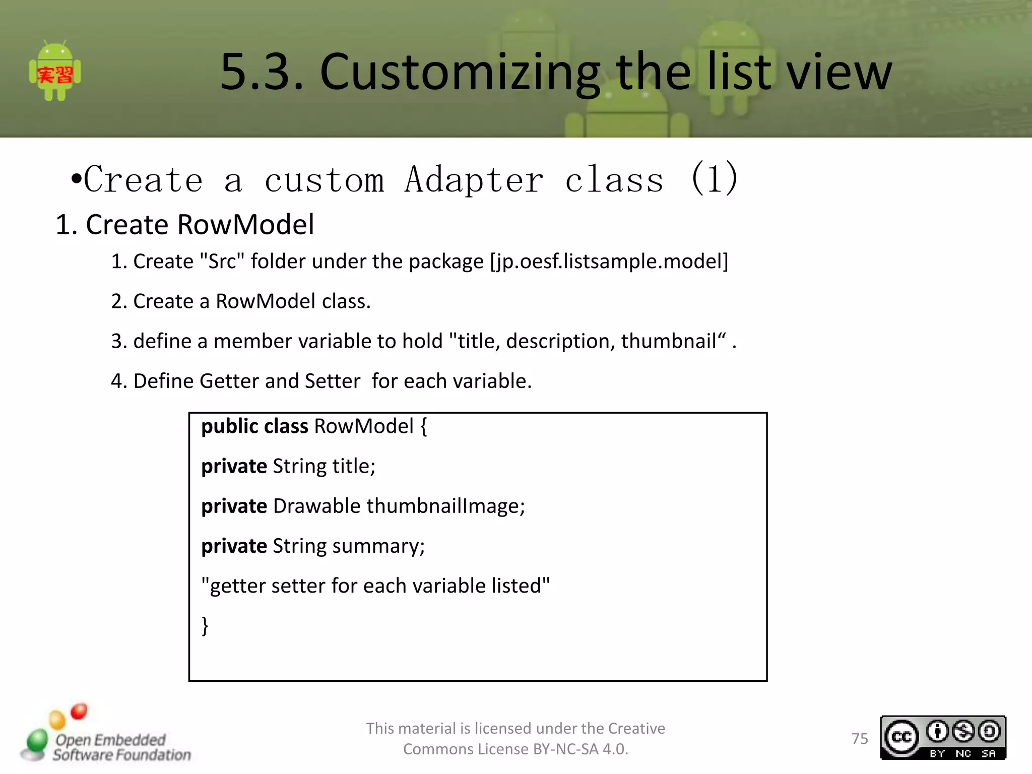 5.3. Customizing the list view
•Create a custom Adapter class (1)
1. Create RowModel
1. Create "Src" folder under the package [jp.oesf.listsample.model]
2. Create a RowModel class.
3. define a member variable to hold "title, description, thumbnail“ .

4. Define Getter and Setter for each variable.
public class RowModel {
private String title;
private Drawable thumbnailImage;
private String summary;
"getter setter for each variable listed"

}

This material is licensed under the Creative
Commons License BY-NC-SA 4.0.

75

 