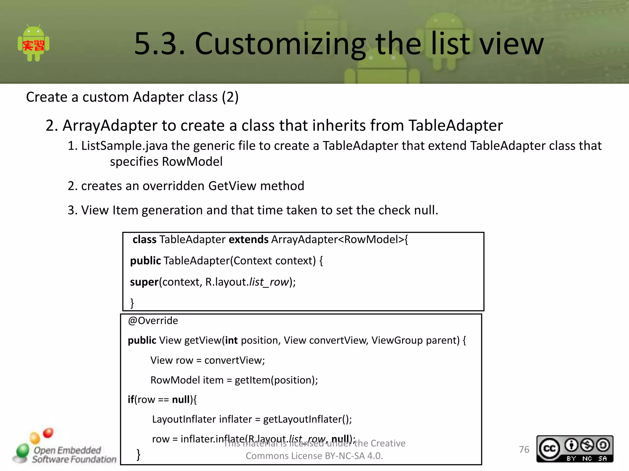 5.3. Customizing the list view
Create a custom Adapter class (2)

2. ArrayAdapter to create a class that inherits from TableAdapter
1. ListSample.java the generic file to create a TableAdapter that extend TableAdapter class that
specifies RowModel

2. creates an overridden GetView method
3. View Item generation and that time taken to set the check null.
class TableAdapter extends ArrayAdapter<RowModel>{
public TableAdapter(Context context) {
super(context, R.layout.list_row);
}
@Override
public View getView(int position, View convertView, ViewGroup parent) {
View row = convertView;

RowModel item = getItem(position);
if(row == null){
LayoutInflater inflater = getLayoutInflater();

}

row = inflater.inflate(R.layout.list_row,under the Creative
This material is licensed null);
Commons License BY-NC-SA 4.0.

76

 