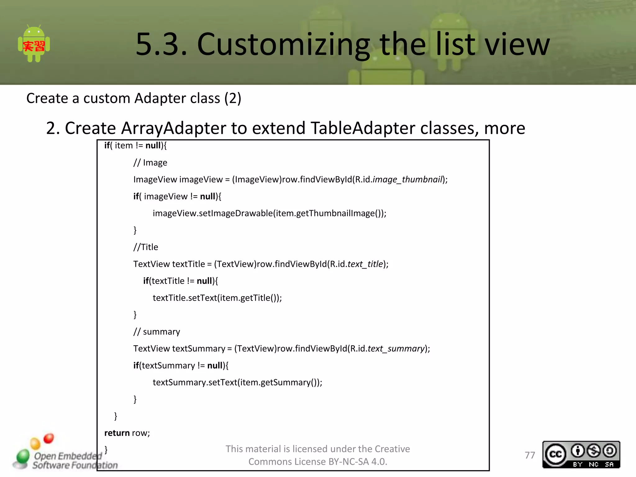 5.3. Customizing the list view
Create a custom Adapter class (2)

2. Create ArrayAdapter to extend TableAdapter classes, more
if( item != null){
// Image
ImageView imageView = (ImageView)row.findViewById(R.id.image_thumbnail);
if( imageView != null){
imageView.setImageDrawable(item.getThumbnailImage());
}
//Title
TextView textTitle = (TextView)row.findViewById(R.id.text_title);
if(textTitle != null){
textTitle.setText(item.getTitle());
}
// summary

TextView textSummary = (TextView)row.findViewById(R.id.text_summary);
if(textSummary != null){
textSummary.setText(item.getSummary());
}
}
return row;
}

This material is licensed under the Creative
Commons License BY-NC-SA 4.0.

77

 