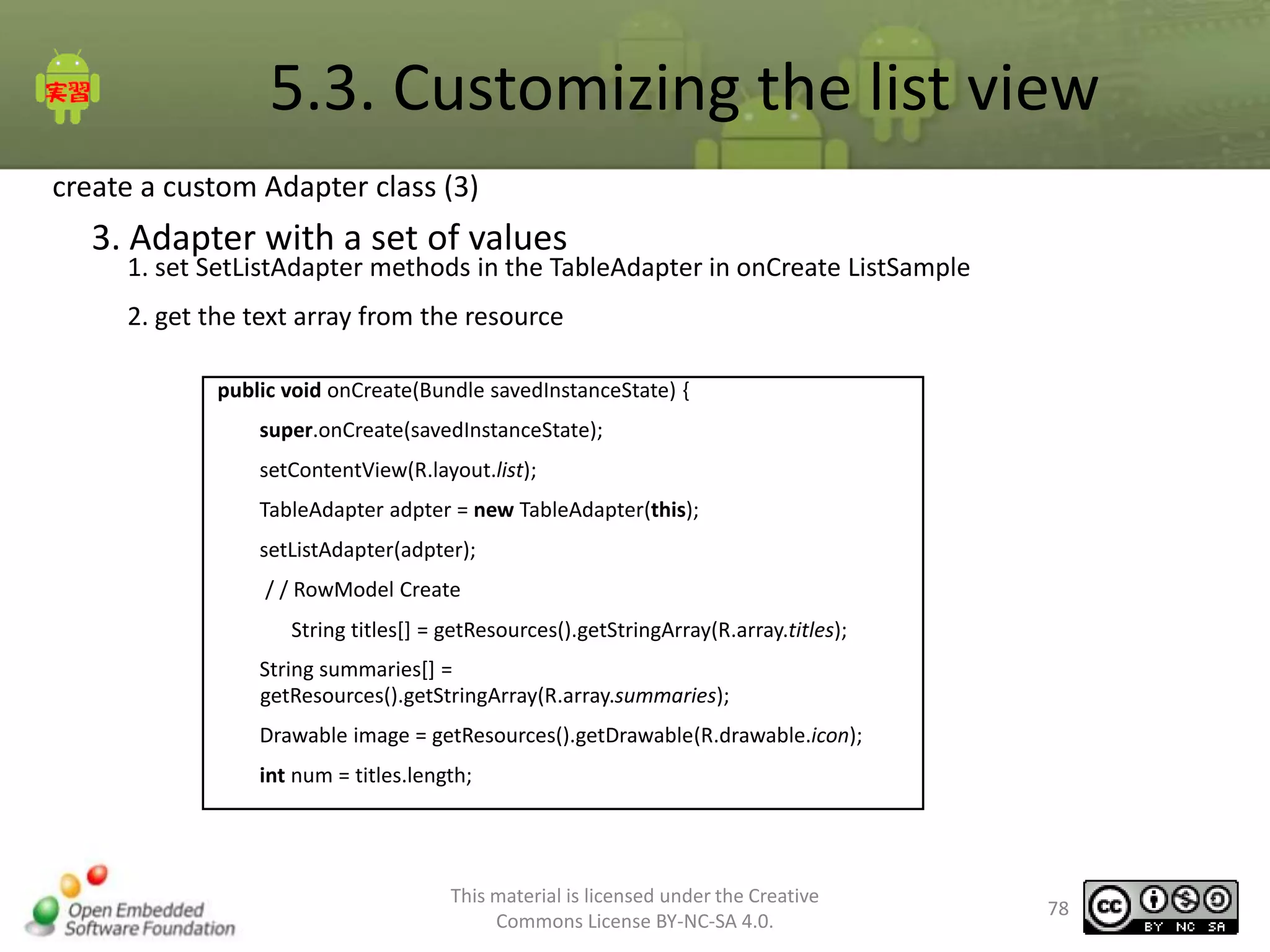 5.3. Customizing the list view
create a custom Adapter class (3)

3. Adapter with a set of values

1. set SetListAdapter methods in the TableAdapter in onCreate ListSample
2. get the text array from the resource
public void onCreate(Bundle savedInstanceState) {
super.onCreate(savedInstanceState);
setContentView(R.layout.list);
TableAdapter adpter = new TableAdapter(this);
setListAdapter(adpter);
/ / RowModel Create
String titles[] = getResources().getStringArray(R.array.titles);
String summaries[] =
getResources().getStringArray(R.array.summaries);
Drawable image = getResources().getDrawable(R.drawable.icon);
int num = titles.length;

This material is licensed under the Creative
Commons License BY-NC-SA 4.0.

78

 