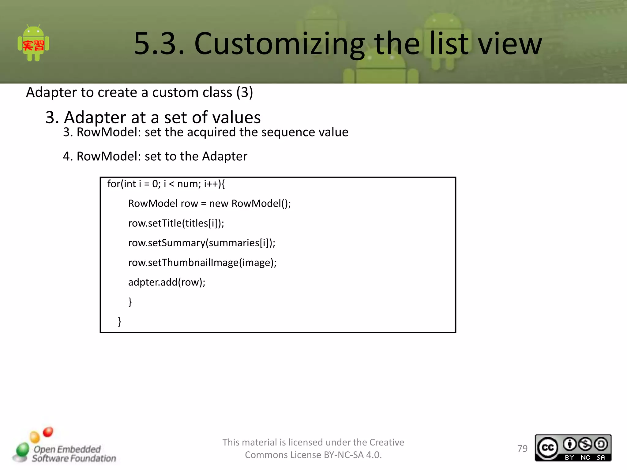5.3. Customizing the list view
Adapter to create a custom class (3)

3. Adapter at a set of values

3. RowModel: set the acquired the sequence value
4. RowModel: set to the Adapter
for(int i = 0; i < num; i++){
RowModel row = new RowModel();
row.setTitle(titles[i]);
row.setSummary(summaries[i]);
row.setThumbnailImage(image);
adpter.add(row);
}
}

This material is licensed under the Creative
Commons License BY-NC-SA 4.0.

79

 