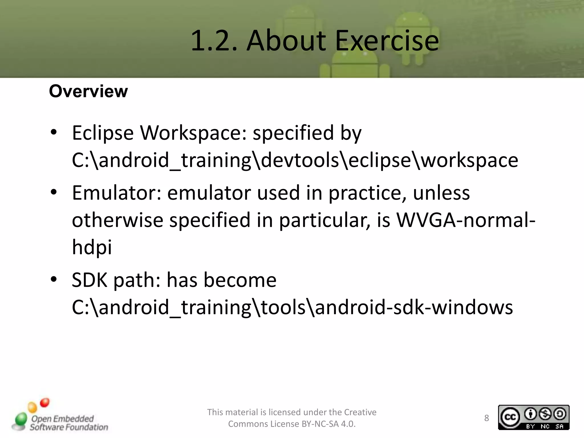 1.2. About Exercise
Overview

• Eclipse Workspace: specified by
C:android_trainingdevtoolseclipseworkspace
• Emulator: emulator used in practice, unless
otherwise specified in particular, is WVGA-normalhdpi
• SDK path: has become
C:android_trainingtoolsandroid-sdk-windows

This material is licensed under the Creative
Commons License BY-NC-SA 4.0.

8

 