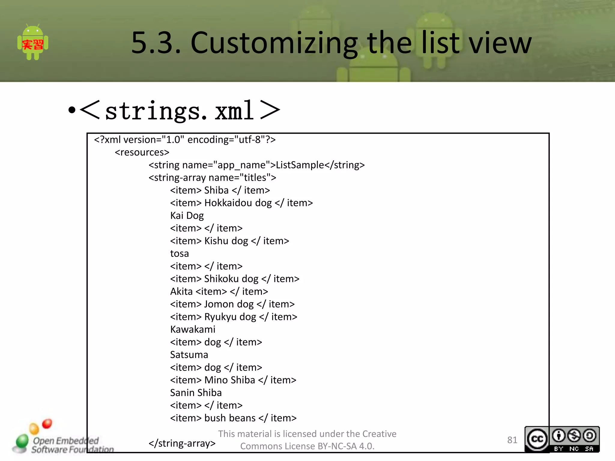 5.3. Customizing the list view
•＜strings.xml＞
<?xml version="1.0" encoding="utf-8"?>
<resources>
<string name="app_name">ListSample</string>
<string-array name="titles">
<item> Shiba </ item>
<item> Hokkaidou dog </ item>
Kai Dog
<item> </ item>
<item> Kishu dog </ item>
tosa
<item> </ item>
<item> Shikoku dog </ item>
Akita <item> </ item>
<item> Jomon dog </ item>
<item> Ryukyu dog </ item>
Kawakami
<item> dog </ item>
Satsuma
<item> dog </ item>
<item> Mino Shiba </ item>
Sanin Shiba
<item> </ item>
<item> bush beans </ item>
</string-array>

This material is licensed under the Creative
Commons License BY-NC-SA 4.0.

81

 