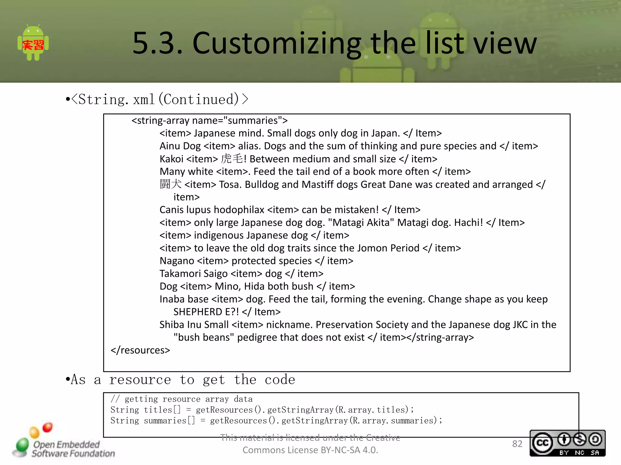5.3. Customizing the list view
•<String.xml(Continued)>
<string-array name="summaries">
<item> Japanese mind. Small dogs only dog in Japan. </ Item>
Ainu Dog <item> alias. Dogs and the sum of thinking and pure species and </ item>
Kakoi <item> 虎毛! Between medium and small size </ item>
Many white <item>. Feed the tail end of a book more often </ item>
闘犬 <item> Tosa. Bulldog and Mastiff dogs Great Dane was created and arranged </
item>
Canis lupus hodophilax <item> can be mistaken! </ Item>
<item> only large Japanese dog dog. "Matagi Akita" Matagi dog. Hachi! </ Item>
<item> indigenous Japanese dog </ item>
<item> to leave the old dog traits since the Jomon Period </ item>
Nagano <item> protected species </ item>
Takamori Saigo <item> dog </ item>
Dog <item> Mino, Hida both bush </ item>
Inaba base <item> dog. Feed the tail, forming the evening. Change shape as you keep
SHEPHERD E?! </ Item>
Shiba Inu Small <item> nickname. Preservation Society and the Japanese dog JKC in the
"bush beans" pedigree that does not exist </ item></string-array>
</resources>

•As a resource to get the code
// getting resource array data
String titles[] = getResources().getStringArray(R.array.titles);
String summaries[] = getResources().getStringArray(R.array.summaries);

This material is licensed under the Creative
Commons License BY-NC-SA 4.0.

82

 