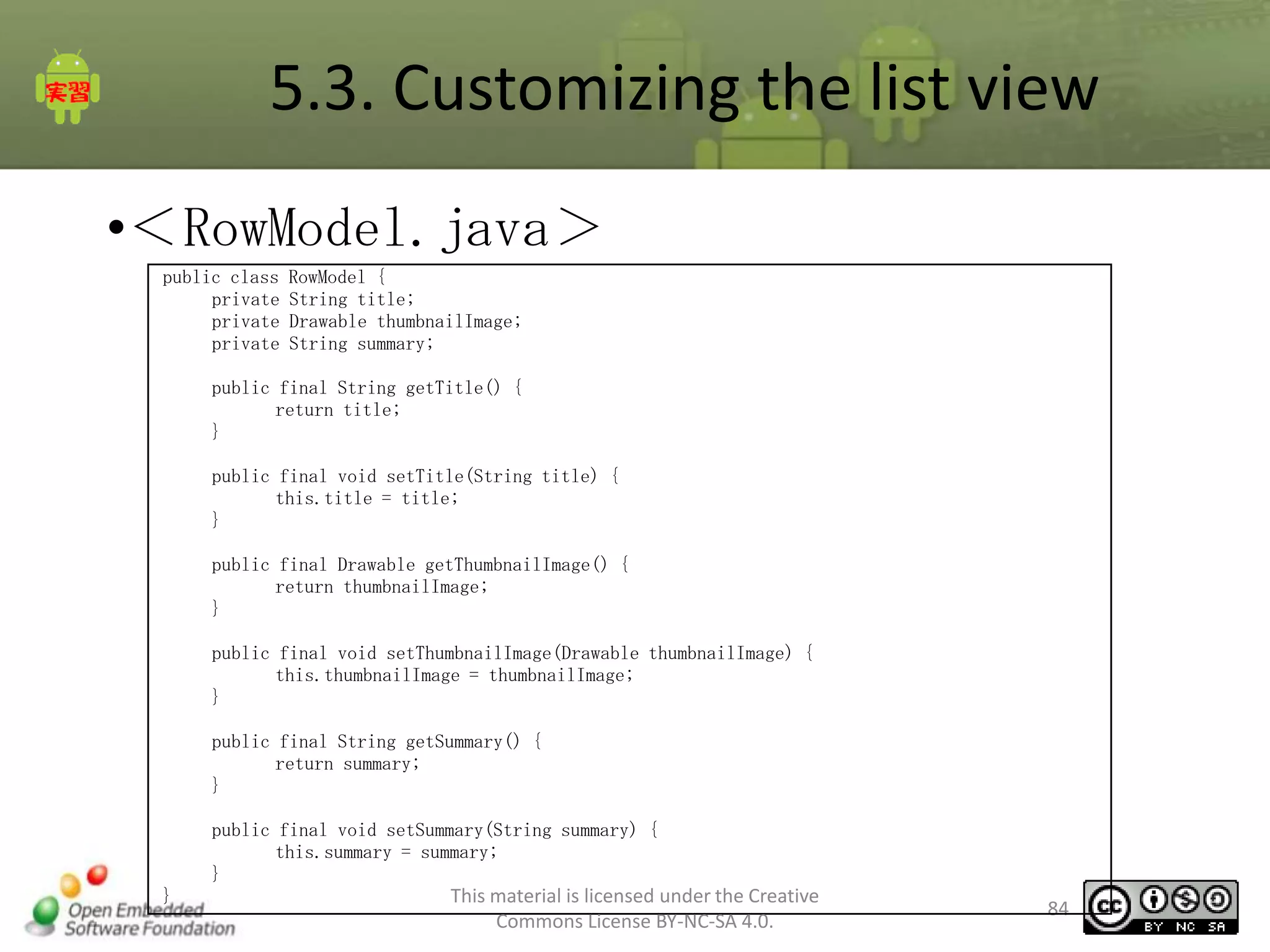 5.3. Customizing the list view
•＜RowModel.java＞
public class
private
private
private

RowModel {
String title;
Drawable thumbnailImage;
String summary;

public final String getTitle() {
return title;
}
public final void setTitle(String title) {
this.title = title;
}
public final Drawable getThumbnailImage() {
return thumbnailImage;
}
public final void setThumbnailImage(Drawable thumbnailImage) {
this.thumbnailImage = thumbnailImage;
}
public final String getSummary() {
return summary;
}
public final void setSummary(String summary) {
this.summary = summary;
}
}

This material is licensed under the Creative
Commons License BY-NC-SA 4.0.

84

 