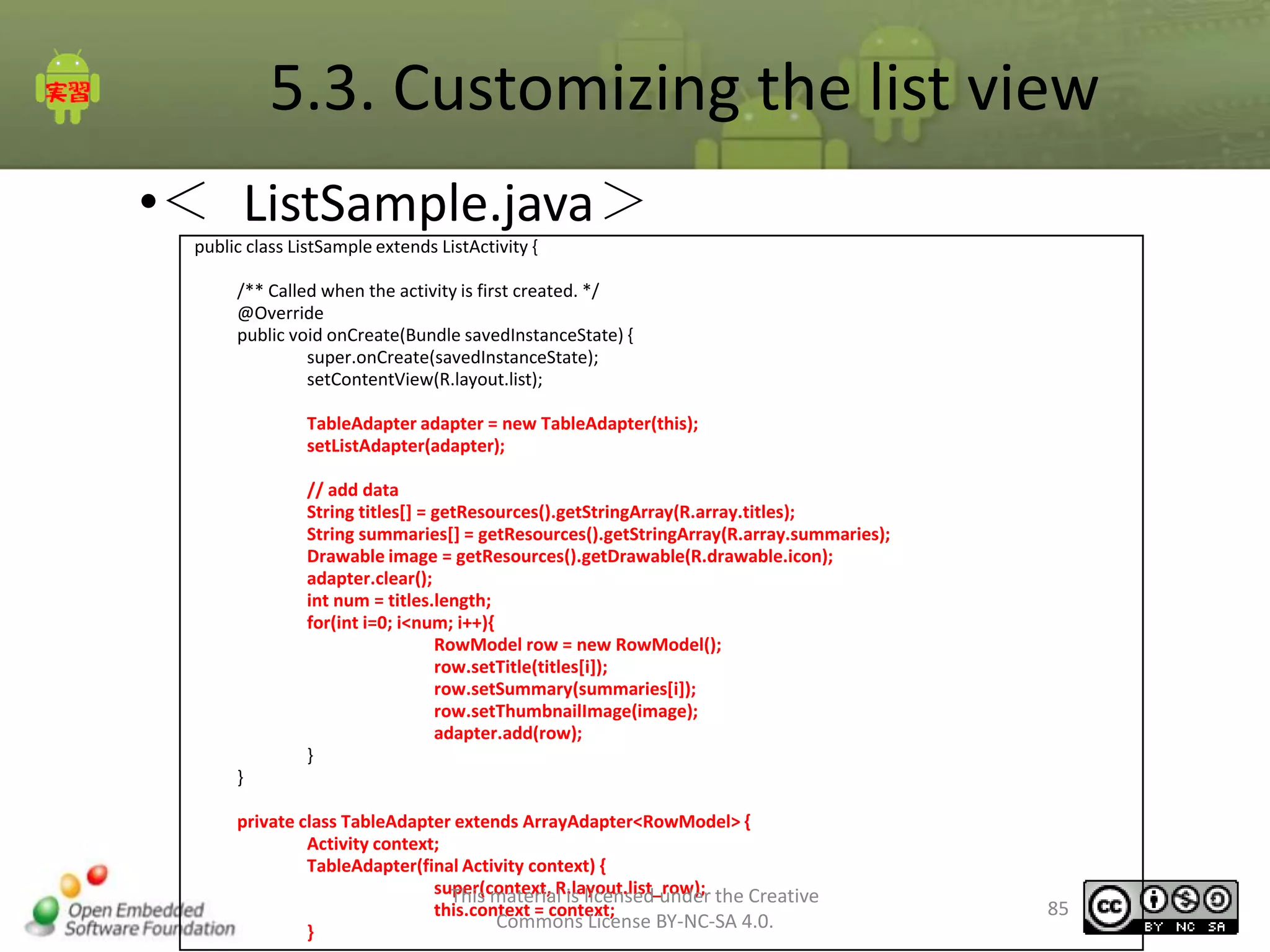 5.3. Customizing the list view
•＜ ListSample.java＞
public class ListSample extends ListActivity {
/** Called when the activity is first created. */
@Override
public void onCreate(Bundle savedInstanceState) {
super.onCreate(savedInstanceState);
setContentView(R.layout.list);
TableAdapter adapter = new TableAdapter(this);
setListAdapter(adapter);
// add data
String titles[] = getResources().getStringArray(R.array.titles);
String summaries[] = getResources().getStringArray(R.array.summaries);
Drawable image = getResources().getDrawable(R.drawable.icon);
adapter.clear();
int num = titles.length;
for(int i=0; i<num; i++){
RowModel row = new RowModel();
row.setTitle(titles[i]);
row.setSummary(summaries[i]);
row.setThumbnailImage(image);
adapter.add(row);
}
}
private class TableAdapter extends ArrayAdapter<RowModel> {
Activity context;
TableAdapter(final Activity context) {
super(context, R.layout.list_row); the Creative
This material is licensed under
this.context = context;
Commons License BY-NC-SA 4.0.
}

85

 